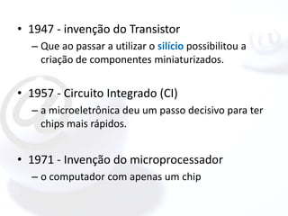 • 1947 - invenção do Transistor
  – Que ao passar a utilizar o silício possibilitou a
    criação de componentes miniaturizados.


• 1957 - Circuito Integrado (CI)
  – a microeletrônica deu um passo decisivo para ter
    chips mais rápidos.


• 1971 - Invenção do microprocessador
  – o computador com apenas um chip
 