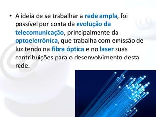 • A ideia de se trabalhar a rede ampla, foi
  possível por conta da evolução da
  telecomunicação, principalmente da
  optoeletrônica, que trabalha com emissão de
  luz tendo na fibra óptica e no laser suas
  contribuições para o desenvolvimento desta
  rede.
 