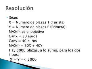    Sean:
    X = Numero de plazas T (Turista)
    Y = Numero de plazas P (Primera)
    MAX(I); es el objetivo
    Ganx = 30 euros
    Gany = 40 euros
    MAX(I) = 30X + 40Y
    Hay 5000 plazas, a lo sumo, para los dos
    tipos:
     X + Y =< 5000
 