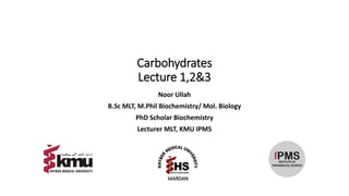 Carbohydrates
Lecture 1,2&3
Noor Ullah
B.Sc MLT, M.Phil Biochemistry/ Mol. Biology
PhD Scholar Biochemistry
Lecturer MLT, KMU IPMS
 