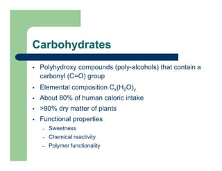 Carbohydrates
 Polyhydroxy compounds (poly-alcohols) that contain a
carbonyl (C=O) group
 Elemental composition Cx(H2O)y
 About 80% of human caloric intake
 >90% dry matter of plants
 Functional properties
– Sweetness
– Chemical reactivity
– Polymer functionality
 