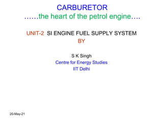 CARBURETOR
……the heart of the petrol engine….
UNIT-2 SI ENGINE FUEL SUPPLY SYSTEM
BY
S K Singh
Centre for Energy Studies
IIT Delhi
20-May-21
 