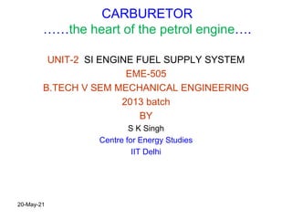 CARBURETOR
……the heart of the petrol engine….
UNIT-2 SI ENGINE FUEL SUPPLY SYSTEM
EME-505
B.TECH V SEM MECHANICAL ENGINEERING
2013 batch
BY
S K Singh
Centre for Energy Studies
IIT Delhi
20-May-21
 