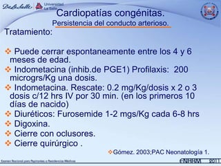 Cardiopatías congénitas.
            Persistencia del conducto arterioso.
Tratamiento:

 Puede cerrar espontaneamente entre los 4 y 6
 meses de edad.
 Indometacina (inhib.de PGE1) Profilaxis: 200
 microgrs/Kg una dosis.
 Indometacina. Rescate: 0.2 mg/Kg/dosis x 2 o 3
 dosis c/12 hrs IV por 30 min. (en los primeros 10
 días de nacido)
 Diuréticos: Furosemide 1-2 mgs/Kg cada 6-8 hrs
 Digoxina.
 Cierre con oclusores.
 Cierre quirúrgico .
                             Gómez. 2003;PAC Neonatología 1.
 