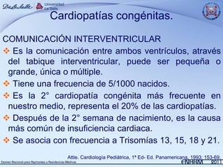 Cardiopatías congénitas.

COMUNICACIÓN INTERVENTRICULAR
 Es la comunicación entre ambos ventrículos, através
 del tabique interventricular, puede ser pequeña o
 grande, única o múltiple.
 Tiene una frecuencia de 5/1000 nacidos.
 Es la 2° cardiopatía congénita más frecuente en
 nuestro medio, representa el 20% de las cardiopatías.
 Después de la 2° semana de nacimiento, es la causa
 más común de insuficiencia cardiaca.
 Se asocia con frecuencia a Trisomías 13, 15, 18 y 21.
                Attie. Cardiologìa Pediátrica, 1ª Ed- Ed. Panamericana, 1993: 153-69.
 