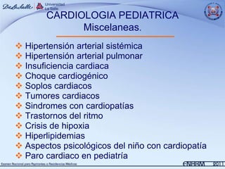 CARDIOLOGIA PEDIATRICA
             Miscelaneas.
 Hipertensión arterial sistémica
 Hipertensión arterial pulmonar
 Insuficiencia cardiaca
 Choque cardiogénico
 Soplos cardiacos
 Tumores cardiacos
 Sindromes con cardiopatías
 Trastornos del ritmo
 Crisis de hipoxia
 Hiperlipidemias
 Aspectos psicológicos del niño con cardiopatía
 Paro cardiaco en pediatría
 