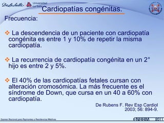 Cardiopatías congénitas.
Frecuencia:

 La descendencia de un paciente con cardiopatía
 congénita es entre 1 y 10% de repetir la misma
 cardiopatía.

 La recurrencia de cardiopatía congénita en un 2°
 hijo es entre 2 y 5%.

 El 40% de las cardiopatías fetales cursan con
 alteración cromosómica. La más frecuente es el
 síndrome de Down, que cursa en un 40 a 60% con
 cardiopatía.
                               De Rubens F. Rev Esp Cardiol
                                            2003; 56: 894-9.
 