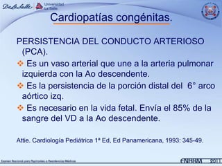 Cardiopatías congénitas.

PERSISTENCIA DEL CONDUCTO ARTERIOSO
 (PCA).
 Es un vaso arterial que une a la arteria pulmonar
 izquierda con la Ao descendente.
 Es la persistencia de la porción distal del 6° arco
 aórtico izq.
 Es necesario en la vida fetal. Envía el 85% de la
 sangre del VD a la Ao descendente.

Attie. Cardiología Pediátrica 1ª Ed, Ed Panamericana, 1993: 345-49.
 