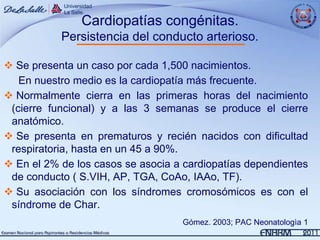 Cardiopatías congénitas.
           Persistencia del conducto arterioso.

 Se presenta un caso por cada 1,500 nacimientos.
   En nuestro medio es la cardiopatía más frecuente.
 Normalmente cierra en las primeras horas del nacimiento
 (cierre funcional) y a las 3 semanas se produce el cierre
 anatómico.
 Se presenta en prematuros y recién nacidos con dificultad
 respiratoria, hasta en un 45 a 90%.
 En el 2% de los casos se asocia a cardiopatías dependientes
 de conducto ( S.VIH, AP, TGA, CoAo, IAAo, TF).
 Su asociación con los síndromes cromosómicos es con el
 síndrome de Char.
                                   Gómez. 2003; PAC Neonatologìa 1
 