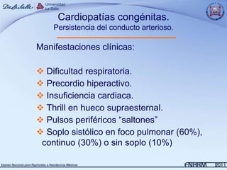 Cardiopatías congénitas.
    Persistencia del conducto arterioso.

Manifestaciones clínicas:

 Dificultad respiratoria.
 Precordio hiperactivo.
 Insuficiencia cardiaca.
 Thrill en hueco supraesternal.
 Pulsos periféricos “saltones”
 Soplo sistólico en foco pulmonar (60%),
 continuo (30%) o sin soplo (10%)
 