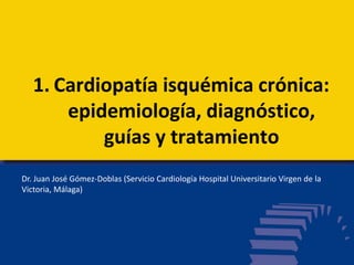 1. Cardiopatía isquémica crónica:
epidemiología, diagnóstico,
guías y tratamiento
Dr. Juan José Gómez-Doblas (Servicio Cardiología Hospital Universitario Virgen de la
Victoria, Málaga)
 