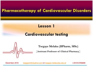 Lesson 1
Cardiovascular testing
Tsegaye Melaku (BPharm, MSc)
[Assistant Professor of Clinical Pharmacy]
tsegayemlk@yahoo.com or tsegaye.melaku@ju.edu.et +251913765609December, 2019
Pharmacotherapy of Cardiovascular Disorders
 