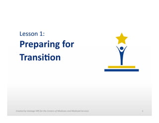 Lesson	
  1:	
  	
  

Preparing	
  for	
  	
  
Transi.on	
  

Created	
  by	
  Vantage	
  HRS	
  for	
  the	
  Centers	
  of	
  Medicare	
  and	
  Medicaid	
  Services	
  	
  

1	
  

 