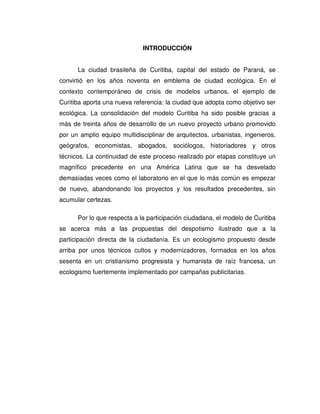 INTRODUCCIÓN
La ciudad brasileña de Curitiba, capital del estado de Paraná, se
convirtió en los años noventa en emblema de ciudad ecológica. En el
contexto contemporáneo de crisis de modelos urbanos, el ejemplo de
Curitiba aporta una nueva referencia: la ciudad que adopta como objetivo ser
ecológica. La consolidación del modelo Curitiba ha sido posible gracias a
más de treinta años de desarrollo de un nuevo proyecto urbano promovido
por un amplio equipo multidisciplinar de arquitectos, urbanistas, ingenieros,
geógrafos, economistas, abogados, sociólogos, historiadores y otros
técnicos. La continuidad de este proceso realizado por etapas constituye un
magnífico precedente en una América Latina que se ha desvelado
demasiadas veces como el laboratorio en el que lo más común es empezar
de nuevo, abandonando los proyectos y los resultados precedentes, sin
acumular certezas.
Por lo que respecta a la participación ciudadana, el modelo de Curitiba
se acerca más a las propuestas del despotismo ilustrado que a la
participación directa de la ciudadanía. Es un ecologismo propuesto desde
arriba por unos técnicos cultos y modernizadores, formados en los años
sesenta en un cristianismo progresista y humanista de raíz francesa, un
ecologismo fuertemente implementado por campañas publicitarias.
 