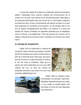La clave del modelo de Curitiba es su elaborado sistema de transporte
público, interpretado como columna vertebral del funcionamiento de la
ciudad. Con los años, este sistema se ha ido perfeccionando hasta llegar a
los autobuses biarticulados rojos que circulan por un carril propio y disponen
de estaciones tubo. El buen funcionamiento del sistema se basa en el carril
para autobuses con semáforos sincronizados y en las paradas tubo en las
que se dispone anticipadamente del billete y se embarca a la altura del
autobús de manera inmediata con pequeñas pasarelas que se despliegan
entre el vehículo y las plataformas. Todo ello permite que funcione con la
rapidez y eficacia de una línea de metro, resultando una inversión cien veces
menor.
EL SISTEMA DE TRANSPORTE
Desde 1974 se implementó un sistema de
corredores viales exclusivos que pasaron atender
del 8% de transporte que cubrían anteriormente al
32% de la demanda local. Estos ejes, que serían
primero el norte-sur y luego este-oeste, vincularon
el uso del suelo al transporte. Dado que un
sistema de metro subterráneo era muy caro ($50
millones por km), se optó por carriles de
autobuses exclusivos, cuyo costo era mucho más
económico ($500,000 por km).
Desde 1992 se instalaron buses
bi-articulados, los llamados "ligerinhos",
diseñados especialmente para la ciudad,
y a los cuales se accede desde unos
terminales en forma de tubo dispuestos
horizontalmente.
 