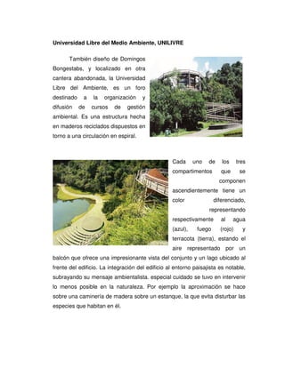 Universidad Libre del Medio Ambiente, UNILIVRE
También diseño de Domingos
Bongestabs, y localizado en otra
cantera abandonada, la Universidad
Libre del Ambiente, es un foro
destinado a la organización y
difusión de cursos de gestión
ambiental. Es una estructura hecha
en maderos reciclados dispuestos en
torno a una circulación en espiral.
Cada uno de los tres
compartimentos que se
componen
ascendientemente tiene un
color diferenciado,
representando
respectivamente al agua
(azul), fuego (rojo) y
terracota (tierra), estando el
aire representado por un
balcón que ofrece una impresionante vista del conjunto y un lago ubicado al
frente del edificio. La integración del edificio al entorno paisajista es notable,
subrayando su mensaje ambientalista. especial cuidado se tuvo en intervenir
lo menos posible en la naturaleza. Por ejemplo la aproximación se hace
sobre una caminería de madera sobre un estanque, la que evita disturbar las
especies que habitan en él.
 