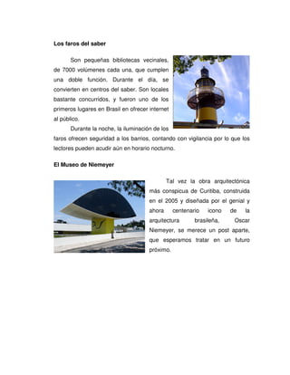 Los faros del saber
Son pequeñas bibliotecas vecinales,
de 7000 volúmenes cada una, que cumplen
una doble función. Durante el día, se
convierten en centros del saber. Son locales
bastante concurridos, y fueron uno de los
primeros lugares en Brasil en ofrecer internet
al público.
Durante la noche, la iluminación de los
faros ofrecen seguridad a los barrios, contando con vigilancia por lo que los
lectores pueden acudir aún en horario nocturno.
El Museo de Niemeyer
Tal vez la obra arquitectónica
más conspicua de Curitiba, construida
en el 2005 y diseñada por el genial y
ahora centenario icono de la
arquitectura brasileña, Oscar
Niemeyer, se merece un post aparte,
que esperamos tratar en un futuro
próximo.
 