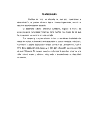 CONCLUSIONES
Curitiba es todo un ejemplo de que con imaginación y
determinación, se pueden alcanzar logros urbanos importantes, aun si los
recursos económicos son escasos.
El desarrollo urbano ambiental curitibano, logrado a través de
pequeñas pero numerosas iniciativas, tiene muchos más logros de los que
he presentado brevemente en esta entrada.
Sus parques y bosques urbanos la han convertido en la ciudad más
verde del mundo. Con el 96% de la basura de la ciudad recogida y reciclada,
Curitiba es la capital ecológica de Brasil, y diría yo de Latinoamérica. Con el
96% de su población alfabetizada y el 83% con educación superior, además
de sus 20 teatros, 74 museos y centros culturales, le permiten gozar de una
vida cultural amplia y diversa, integrando y aprovechando su diversidad
multiétnica.
 