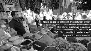 © 2017 TM Forum | 17
Need scale to establish the network effect
It is about enabling success
You need both sellers and
buyers to be successful
 
