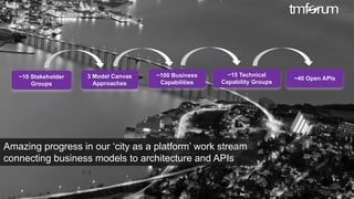 © 2017 TM Forum | 26
~10 Stakeholder
Groups
~100 Business
Capabilities
3 Model Canvas
Approaches
~15 Technical
Capability Groups
~40 Open APIs
Amazing progress in our ‘city as a platform’ work stream
connecting business models to architecture and APIs
 