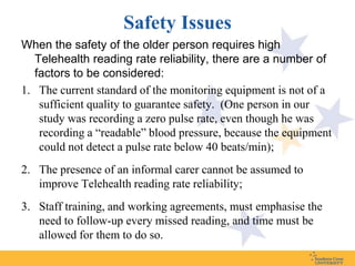 Safety Issues
When the safety of the older person requires high
   Telehealth reading rate reliability, there are a number of
   factors to be considered:
1. The current standard of the monitoring equipment is not of a
    sufficient quality to guarantee safety. (One person in our
    study was recording a zero pulse rate, even though he was
    recording a “readable” blood pressure, because the equipment
    could not detect a pulse rate below 40 beats/min);
2. The presence of an informal carer cannot be assumed to
   improve Telehealth reading rate reliability;
3. Staff training, and working agreements, must emphasise the
   need to follow-up every missed reading, and time must be
   allowed for them to do so.
 