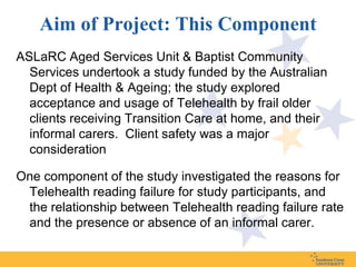 Aim of Project: This Component
ASLaRC Aged Services Unit & Baptist Community
  Services undertook a study funded by the Australian
  Dept of Health & Ageing; the study explored
  acceptance and usage of Telehealth by frail older
  clients receiving Transition Care at home, and their
  informal carers. Client safety was a major
  consideration

One component of the study investigated the reasons for
 Telehealth reading failure for study participants, and
 the relationship between Telehealth reading failure rate
 and the presence or absence of an informal carer.
 
