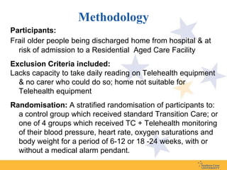 Methodology
Participants:
Frail older people being discharged home from hospital & at
  risk of admission to a Residential Aged Care Facility
Exclusion Criteria included:
Lacks capacity to take daily reading on Telehealth equipment
  & no carer who could do so; home not suitable for
  Telehealth equipment
Randomisation: A stratified randomisation of participants to:
  a control group which received standard Transition Care; or
  one of 4 groups which received TC + Telehealth monitoring
  of their blood pressure, heart rate, oxygen saturations and
  body weight for a period of 6-12 or 18 -24 weeks, with or
  without a medical alarm pendant.
 