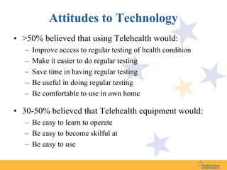 Attitudes to Technology
• >50% believed that using Telehealth would:
   –   Improve access to regular testing of health condition
   –   Make it easier to do regular testing
   –   Save time in having regular testing
   –   Be useful in doing regular testing
   –   Be comfortable to use in own home

• 30-50% believed that Telehealth equipment would:
   – Be easy to learn to operate
   – Be easy to become skilful at
   – Be easy to use
 