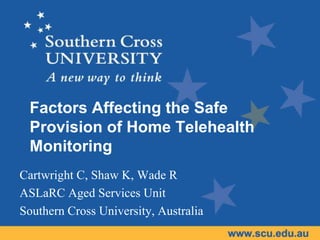 Factors Affecting the Safe
 Provision of Home Telehealth
 Monitoring
Cartwright C, Shaw K, Wade R
ASLaRC Aged Services Unit
Southern Cross University, Australia
 