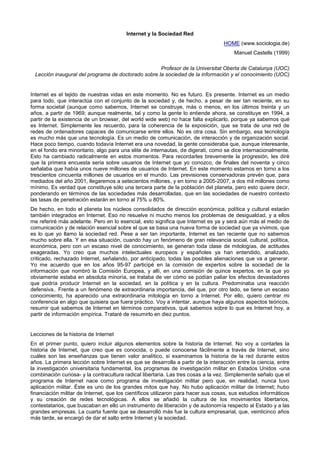 Internet y la Sociedad Red
                                                                                   HOME (www.sociologia.de)
                                                                                        Manuel Castells (1999)

                                                     Profesor de la Universitat Oberta de Catalunya (UOC)
  Lección inaugural del programa de doctorado sobre la sociedad de la información y el conocimiento (UOC)


Internet es el tejido de nuestras vidas en este momento. No es futuro. Es presente. Internet es un medio
para todo, que interactúa con el conjunto de la sociedad y, de hecho, a pesar de ser tan reciente, en su
forma societal (aunque como sabemos, Internet se construye, más o menos, en los últimos treinta y un
años, a partir de 1969; aunque realmente, tal y como la gente lo entiende ahora, se constituye en 1994, a
partir de la existencia de un browser, del world wide web) no hace falta explicarlo, porque ya sabemos qué
es Internet. Simplemente les recuerdo, para la coherencia de la exposición, que se trata de una red de
redes de ordenadores capaces de comunicarse entre ellos. No es otra cosa. Sin embargo, esa tecnología
es mucho más que una tecnología. Es un medio de comunicación, de interacción y de organización social.
Hace poco tiempo, cuando todavía Internet era una novedad, la gente consideraba que, aunque interesante,
en el fondo era minoritario, algo para una elite de internautas, de digerati, como se dice internacionalmente.
Esto ha cambiado radicalmente en estos momentos. Para recordarles brevemente la progresión, les diré
que la primera encuesta seria sobre usuarios de Internet que yo conozco, de finales del noventa y cinco
señalaba que había unos nueve millones de usuarios de Internet. En este momento estamos en torno a los
trescientos cincuenta millones de usuarios en el mundo. Las previsiones conservadoras prevén que, para
mediados del año 2001, llegaremos a setecientos millones, y en torno a 2005-2007, a dos mil millones como
mínimo. Es verdad que constituye sólo una tercera parte de la población del planeta, pero esto quiere decir,
ponderando en términos de las sociedades más desarrolladas, que en las sociedades de nuestro contexto
las tasas de penetración estarán en torno al 75% u 80%.
De hecho, en todo el planeta los núcleos consolidados de dirección económica, política y cultural estarán
también integrados en Internet. Eso no resuelve ni mucho menos los problemas de desigualdad, y a ellos
me referiré más adelante. Pero en lo esencial, esto significa que Internet es ya y será aún más el medio de
comunicación y de relación esencial sobre el que se basa una nueva forma de sociedad que ya vivimos, que
es lo que yo llamo la sociedad red. Pese a ser tan importante, Internet es tan reciente que no sabemos
mucho sobre ella. Y en esa situación, cuando hay un fenómeno de gran relevancia social, cultural, política,
económica, pero con un escaso nivel de conocimiento, se generan toda clase de mitologías, de actitudes
exageradas. Yo creo que muchos intelectuales europeos y españoles ya han entendido, analizado,
criticado, rechazado Internet, señalando, por anticipado, todas las posibles alienaciones que va a generar.
Yo me acuerdo que en los años 95-97 participé en la comisión de expertos sobre la sociedad de la
información que nombró la Comisión Europea, y allí, en una comisión de quince expertos, en la que yo
obviamente estaba en absoluta minoría, se trataba de ver cómo se podían paliar los efectos devastadores
que podría producir Internet en la sociedad, en la política y en la cultura. Predominaba una reacción
defensiva.. Frente a un fenómeno de extraordinaria importancia, del que, por otro lado, se tiene un escaso
conocimiento, ha aparecido una extraordinaria mitología en torno a Internet. Por ello, quiero centrar mi
conferencia en algo que quisiera que fuera práctico. Voy a intentar, aunque haya algunos aspectos teóricos,
resumir qué sabemos de Internet en términos comparativos, qué sabemos sobre lo que es Internet hoy, a
partir de información empírica. Trataré de resumirlo en diez puntos.


Lecciones de la historia de Internet
En el primer punto, quiero incluir algunos elementos sobre la historia de Internet. No voy a contarles la
historia de Internet, que creo que es conocida, o puede conocerse fácilmente a través de Internet, sino
cuáles son las enseñanzas que tienen valor analítico, si examinamos la historia de la red durante estos
años. La primera lección sobre Internet es que se desarrolla a partir de la interacción entre la ciencia, entre
la investigación universitaria fundamental, los programas de investigación militar en Estados Unidos -una
combinación curiosa- y la contracultura radical libertaria. Las tres cosas a la vez. Simplemente señalo que el
programa de Internet nace como programa de investigación militar pero que, en realidad, nunca tuvo
aplicación militar. Éste es uno de los grandes mitos que hay. No hubo aplicación militar de Internet; hubo
financiación militar de Internet, que los científicos utilizaron para hacer sus cosas, sus estudios informáticos
y su creación de redes tecnológicas. A ellos se añadió la cultura de los movimientos libertarios,
contestatarios, que buscaban en ello un instrumento de liberación y de autonomía respecto al Estado y a las
grandes empresas. La cuarta fuente que se desarrolló más fue la cultura empresarial, que, veinticinco años
más tarde, se encargó de dar el salto entre Internet y la sociedad.
 