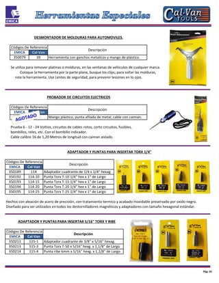 39
350134 67 Mango plástico, punta afilada de metal, cable con caiman.
Herramienta con ganchos metalicos y mango de plástico.
Descripción
Códigos De Referencia
Descripción
EMICA Cal-Van
EMICA
350211 115-1
Prueba 6 - 12 - 24 Voltios, circuitos de cables rotos, corto circuitos, fusibles,
bombillos, reles, etc. Con el bombillo indicador.
Cable calibre 16 de 1,20 Metros de longitud con caiman aislado.
EMICA Cal-Van
EMICA Cal-Van
Descripción
Códigos De Referencia
Cal-Van
350079
350192 114-10
350193 114-15
ADAPTADOR Y PUNTAS PARA INSERTAR TORX 1/4"
350189
DESMONTADOR DE MOLDURAS PARA AUTOMOVILES.
PROBADOR DE CIRCUITOS ELECTRICOS
rote la herramienta. Use Lentes de seguridad, para prevenir lesiones en lo ojos.
Coloque la Herramienta por la parte plana, busque los clips; para soltar las molduras,
Se utiliza para remover platinas o molduras, en las ventanas de vehiculos de cualquier marca.
Códigos De Referencia
Códigos De Referencia
350194 114-20
350195 114-25
Hechos con aleación de acero de precisión, con tratamiento termico y acabado inoxidable preservado por oxido negro.
Diseñado para ser utilizados en todos los destornilladores magnéticos y adaptadores con tamaño hexagonal estándar.
ADAPTADOR Y PUNTAS PARA INSERTAR 5/16" TORX Y RIBE
114
Adaptador cuadrante de 3/8" x 5/16" hexag.
Punta Torx T-50 x 5/16" hexg. x 1,1/8" de Largo
Punta ribe 6mm x 5/16" hexg. x 1,1/8" de Largo
Descripción
Adaptador cuadrante de 1/4 x 1/4" hexag.
Punta Torx T-10 1/4" hex x 1" de Largo
Punta Torx T-15 1/4" hex x 1" de Largo
Punta Torx T-20 1/4" hex x 1" de Largo
Punta Torx T-25 1/4" hex x 1" de Largo
Pág. 01
350213 115-3
350214 115-4
 
