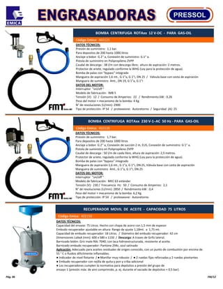 Pág. 06 FM/12
DATOS TÉCNICOS:
Capacidad del envase: 75 Litros. Hecho con chapa de acero con 1,5 mm de espesor
Embudo recuperador ajustable en altura: Rango de ajuste 1,18mt. a 1,75 mt.
Capacidad de embudo recuperador: 18 Litros. / Diámetro del embudo recuperador: 42 cm
Dimensiones LxAxA (mm): 600 x 580 x 1150 / Descarga: A traves de Grifo lateral.
Barnizado bidón: Gris mate RAL 7040; con laca hidroestructurada, resistente al aceite.
Barnizado embudo recuperador: Pantone 294c, azul satinado
Aplicación: Adecuado para aceites residuales de origen conocido, con un punto de combustión por encima de
55 ° C o fluidos difícilmente inflamables.
● Indicador de nivel flotante / ● Manillar muy robusto / ● 2 ruedas fijas reforzadas y 2 ruedas pivotantes
● Embudo recuperador con rejilla de quita y pon y criba adicional
● Los recuperadores cumplen la normativa para depósitos a presión del grupo de
ensayo 1 (presión máx. de aire comprimido, p. ej. durante el vaciado de depósitos + 0,5 bar).
DATOS TÉCNICOS:
Presión de suministro: 1,1 bar.
Para depositos de 200 hasta 1000 litros
Anclaje a bidon G 2'' a, Conexión de suministro: G 1" a.
Pistola de suministro en Polipropileno ZVPP
Caudal de descarga : 38 l/m con descarga libre; altura de aspiración: 2 metros.
Protector de ariete, regulado conforme la WHG (Ley para la protección de agua).
Bomba de palas con "bypass" integrado
Manguera de aspiración 1,6 mt., G 1"a, G 1"i, DN 25 / Válvula base con cesta de aspiración
Manguera de suministro 4mt., DN 19, G 1"a, G 1"i
DATOS DEL MOTOR:
Interruptor "on/off "
Modelo de fabricación: IMB 5
Tensión (V): 12 / Consumo de Amperios: 22 / Rendimiento kW : 0,26
Peso del motor + mecanismo de la bomba: 4 Kg.
N° de revoluciones (U/min): 2900
Tipo de protección: IP 54 / protexxione: Autoretorno / Seguridad (A): 25
BOMBA CENTRIFUGA ROTAxx 12 V-DC - PARA GAS-OIL
Código Emica: 402125
DATOS TÉCNICOS:
Presión de suministro: 1,7 bar.
Para depositos de 200 hasta 1000 litros
Anclaje a bidon G 2'' a, Conexión de succión 2 m, EUS, Conexión de suministro: G 1" a.
Pistola de suministro en Polipropileno ZVPP
Caudal de descarga : 50 l/m de caida libre, altura de aspiración: 2,5 metros.
Protector de ariete, regulado conforme la WHG (Ley para la protección de agua).
Bomba de palas con "bypass" integrado
Manguera de aspiración 1,6 mt., G 1"a, G 1"i, DN 25, Válvula base con cesta de aspiración
Manguera de suministro 4mt., G 1"a, G 1"i, DN 25
DATOS DEL MOTOR:
Interruptor "on/off "
Modelo de fabricación: MEC 63 estándar
Tensión (V): 230 / Frecuencia Hz: 50 / Consumo de Amperios: 2,1
N° de revoluciones (U/min): 2850 / Rendimiento kW : 0,4
Peso del motor + mecanismo de la bomba: 6,2 Kg.
Tipo de protección: IP 54 / protexxione: Autoretorno
BOMBA CENTRIFUGA ROTAxx 230 V-1 ̴AC 50 Hz - PARA GAS-OIL
Código Emica: 402128
RECUPERADOR MOVIL DE ACEITE - CAPACIDAD 75 LITROS
Código Emica: 402150
 