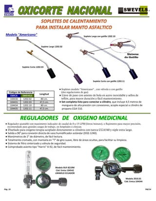 104435 1202.11 47,5 cm.
Pág. 10 FM/14
104431 1202.03 47,5 cm.
104434 1202.10 80 cm.
Códigos de Referencia
Longitud
EMICA SWEVELS
104430 1202.02 80 cm.
Modelo "Americano"
Soplete Corto con gatillo 1202.11
Soplete Largo con gatillo 1202.10
Soplete Corto 1202.03
Soplete Largo 1202.02
● Sopletes modelo "Americano" , con válvula o con gatillo
(dos regulaciones de gas).
● Llave de paso con asiento de bola en acero inoxidable y sellos de
teflón, para mayor duración y fácil mantenimiento.
● Set completo listo para conectar a cilindro, que incluye 4,5 metros de
manguera de alta presión con conexiones, acople especial a cilindro de
propano CGA 510.
● Regulador ajustable con manómetro indicador de caudal de 0 a 15 LPM (litros/minuto), o flujómetro para mayor precisión,
recomendado para grandes cargas de trabajo, en hospitales o clínicas.
● Diseñado para oxígeno terapia acoplado directamente a cilindros con tuerca CGA540 y niple extra largo.
● Salida a 90° para conexión directa de vaso humidificador estándar (DISS 1240).
● Manómetros de 2" de diámetro, de fácil lectura.
● Totalmente cromado, con manivela en "T" de giro suave, libre de áreas ocultas, para facilitar su limpieza.
● Sistema de filtro sinterizado y válvula de seguridad.
● Comprobado asiento tipo "Harris" A-92, de fácil mantenimiento.
Modelo RUF-8210M
Cód. Emica 104542
UNIWELD ECUADOR
Modelo 2010.01
Cód. Emica 104544
 