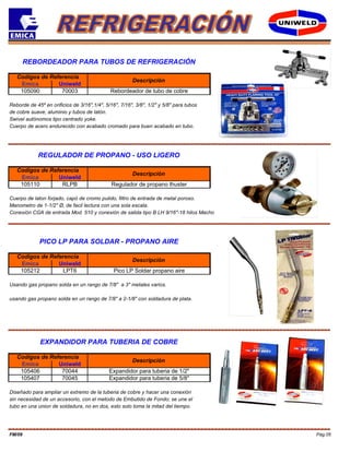 Pág.05FM/09
REBORDEADOR PARA TUBOS DE REFRIGERACIÓN
Codigos de Referencia
Descripción
Emica Uniweld
105090 70003 Rebordeador de tubo de cobre
Reborde de 45º en orificios de 3/16",1/4", 5/16", 7/16", 3/8", 1/2" y 5/8" para tubos
de cobre suave, aluminio y tubos de latón.
Swivel autónomos tipo centrado yoke.
Cuerpo de acero endurecido con acabado cromado para buen acabado en tubo.
REGULADOR DE PROPANO - USO LIGERO
Codigos de Referencia
Descripción
Emica Uniweld
105110 RLPB Regulador de propano thuster
Cuerpo de laton forjado, capó de cromo pulido, filtro de entrada de metal poroso.
Manometro de 1-1/2" Ø, de facil lectura con una sola escala.
Conexión CGA de entrada Mod. 510 y conexión de salida tipo B LH 9/16"-18 hilos Macho
PICO LP PARA SOLDAR - PROPANO AIRE
Codigos de Referencia
Descripción
Emica Uniweld
Descripción
Emica
105212 LPT6 Pico LP Soldar propano aire
EXPANDIDOR PARA TUBERIA DE COBRE
Diseñado para ampliar un extremo de la tuberia de cobre y hacer una conexión
105407 70045 Expandidor para tuberia de 5/8"
sin necesidad de un accesorio, con el metodo de Embutido de Fondo; se une el
tubo en una union de soldadura, no en dos, esto solo toma la mitad del tiempo.
105406 70044 Expandidor para tuberia de 1/2"
Usando gas propano solda en un rango de 7/8" a 3" metales varios.
usando gas propano solda en un rango de 7/8" a 2-1/8" con soldadura de plata.
Codigos de Referencia
Uniweld
 