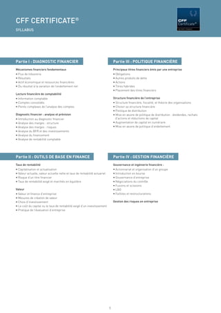 CFF CERTIFICATE®                                                                                                                  CFF


SYLLABUS




Partie I : DIAGNOSTIC FINANCIER                                                 Partie III : POLITIQUE FINANCIÈRE
Mécanismes ﬁnanciers fondamentaux                                               Principaux titres ﬁnanciers émis par une entreprise
• Flux de trésorerie                                                            • Obligations
• Résultats                                                                     • Autres produits de dette
• Actif économique et ressources ﬁnancières                                     • Actions
• Du résultat à la variation de l’endettement net                               • Titres hybrides
                                                                                • Placement des titres ﬁnanciers
Lecture ﬁnancière de comptabilité
• Information comptable                                                         Structure ﬁnancière de l’entreprise
• Comptes consolidés                                                            • Structure ﬁnancière, ﬁscalité, et théorie des organisations
• Points complexes de l’analyse des comptes                                     • Choisir sa structure ﬁnancière
                                                                                • Politique de distribution
Diagnostic ﬁnancier : analyse et prévision                                      • Mise en œuvre de politique de distribution : dividendes, rachats
• Introduction au diagnostic ﬁnancier                                             d’actions et réductions de capital
• Analyse des marges : structure                                                • Augmentation de capital en numéraire
• Analyse des marges : risques                                                  • Mise en œuvre de politique d’endettement
• Analyse du BFR et des investissements
• Analyse du ﬁnancement
• Analyse de rentabilité comptable




Partie II : OUTILS DE BASE EN FINANCE                                           Partie IV : GESTION FINANCIÈRE
Taux de rentabilité                                                             Gouvernance et ingénierie ﬁnancière :
• Capitalisation et actualisation                                               • Actionnariat et organisation d’un groupe
• Valeur actuelle, valeur actuelle nette et taux de rentabilité actuariel       • Introduction en bourse
• Risque d’un titre ﬁnancier                                                    • Gouvernance d’entreprise
• Taux de rentabilité exigé et marchés en équilibre                             • Négociations du contrôle
                                                                                • Fusions et scissions
Valeur                                                                          • LBO
• Valeur et ﬁnance d’entreprise                                                 • Faillites et restructurations
• Mesures de création de valeur
• Choix d’investissement                                                        Gestion des risques en entreprise
• Le coût du capital ou le taux de rentabilité exigé d’un investissement
• Pratique de l’évaluation d’entreprise




                                                                            9
 