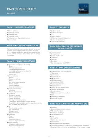 CMO CERTIFICATE®                                                                                                        CMO
                                                                                                                        Certificate®
                                                                                                                        By FIRST FINANCE
SYLLABUS




Partie I : PRODUITS FINANCIERS                                        Partie IV : PAIEMENTS
• Notions générales                                                   • En devise locale
• Produits de change                                                  • En devise étrangère
• Produits de taux                                                    • CLS
• Produits de crédit                                                  • Netting bilatéral
• Produits actions et produits structurés                             • Différentes phases d’un paiement
• Commodities                                                         • Gestion de la trésorerie
                                                                      • Lutte anti-blanchiment


Partie II : NOTIONS INDISPENSABLES                                    Partie V : BACK OFFICE DES PRODUITS
Ces notions doivent être connues pour aborder les parties                        DÉRIVÉS LISTÉS
suivantes. Elles sont présentées sous forme de ﬁches
de 3 à 4 pages et peuvent être apprises dans leur ensemble            • Fonctionnement
ou bien au fur et à mesure de leur utilité dans les parties           • Enregistrement
concernées.                                                           • Gestion des ﬂux cash
                                                                      • Échéances
                                                                      • Exercices
Partie III : PRINCIPES GÉNÉRAUX                                       • Contrôles
                                                                      • Cas des banques et des OPCVM
• Organisation d’une banque de marché
  . Acteurs
  . Prestataires de service                                           Partie VI : BACK OFFICE DES TITRES
  . Contraintes réglementaires
  . L’activité de la banque et ses objectifs                          • Différents types et formes de titres
  . Opérations internes                                               • Négociation
  . Back to back
                                                                      • Conﬁrmation
• Gestion collective
                                                                      • Principes de R&L
  . Acteurs
  . Catégories de fonds                                               • R&L en local
  . Ratios                                                            • R&L international
  . Actif net et valeur liquidative                                   • Utilisation des ICSD
  . Gestion de l’actif                                                • Notion de position titre
  . Gestion du passif                                                 • Rapprochements
  . Souscriptions / rachats                                           • Gestion du cash liée aux titres
• Risques opérationnels                                               • Cessions temporaires
  . Déﬁnitions
                                                                      • Grands projets
  . Mesure réglementaire
                                                                      • R&L des souscriptions / rachats
• Comptabilité
  . Bilan d’une banque                                                • OST
  . Gestion actif / passif                                            • Services aux émetteurs
  . Compte de résultat                                                • Notions de ﬁscalité
  . Grands principes comptables
  . Comptabilité de résultat des activités de titres
  . Comptabilité de résultat des activités de produits dérivés
  . Rôle du Middle et du Back ofﬁce
                                                                      Partie VII : BACK OFFICE DES PRODUITS OTC
• P&L
                                                                      • Validation
  . Notions fondamentales
  . P&L économique                                                    • Généralités sur les conﬁrmations
  . Cas particuliers                                                  • P/E de cash en blanc
  . Rapprochements                                                    • Opérations de change
• Référentiels                                                        • FRA et swaps de taux
  . Tiers                                                             • CDS
  . Produits                                                          • ELS et CFD
  . Données de marché
                                                                      • Options tous sous-jacents
  . Structure organisationnelle
                                                                      • Commodities
• Rapprochements
  . Obligations règlementaires                                        • Produits structurés et packages
  . Rapprochements externes                                           • Processus transverses (compression, collatéralisation et novation)
                                                                      • Organisation des traitements chez une banque et chez un asset manager




                                                                 11
 
