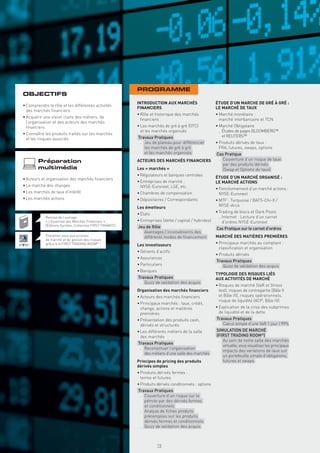 PROGRAMME
OBJECTIFS
                                                            INTRODUCTION AUX MARCHÉS                     ÉTUDE D’UN MARCHE DE GRÉ À GRÉ :
• Comprendre le rôle et les différentes activités
                                                            FINANCIERS                                   LE MARCHÉ DE TAUX
  des marchés ﬁnanciers
                                                            • Rôle et historique des marchés             • Marché monétaire :
• Acquérir une vision claire des métiers, de
                                                              ﬁnanciers                                    marché interbancaire et TCN
  l’organisation et des acteurs des marchés
  ﬁnanciers                                                 • Les marchés de gré à gré (OTC)             • Marché Obligataire
                                                              et les marchés organisés                     . Études de pages BLOOMBERG™
• Connaître les produits traités sur les marchés
                                                            Travaux Pratiques                                et REUTERS™
  et les risques associés
                                                             . Jeu de plateau pour différencier          • Produits dérivés de taux :
                                                               les marchés de gré à gré                    FRA, futures, swaps, options
                                                               et les marchés organisés                  Cas Pratique
                                                                                                          . Couverture d’un risque de taux
        Préparation                                         ACTEURS DES MARCHÉS FINANCIERS
                                                                                                            par des produits dérivés
        multimédia                                          Les « marchés »                                 (Swap et Options de taux)
                                                            • Régulateurs et banques centrales
• Acteurs et organisation des marchés ﬁnanciers                                                          ÉTUDE D’UN MARCHÉ ORGANISÉ :
                                                            • Entreprises de marché :                    LE MARCHÉ ACTIONS
• Le marché des changes                                       NYSE-Euronext, LSE, etc.                   • Fonctionnement d’un marché actions :
• Les marchés de taux d’intérêt                             • Chambres de compensation                     NYSE-Euronext
• Les marchés actions                                       • Dépositaires / Correspondants              • MTF : Turquoise / BATS-Chi-X /
                                                            Les émetteurs                                  NYSE-Arca
                                                            • États                                      • Trading de blocs et Dark Pools
            Remise de l’ouvrage                                                                            . Internet : Lecture d’un carnet
            « L’Essentiel des Marchés Financiers »          • Entreprises (dette / capital / hybrides)       d’ordres NYSE-Euronext
            (Éditions Eyrolles, Collection FIRST FINANCE)   Jeu de Rôle                                  Cas Pratique sur le carnet d’ordres
                                                             . Avantages / inconvénients des
            Entraînez-vous aux activités                       différents modes de ﬁnancement            MARCHÉ DES MATIÈRES PREMIÈRES
            de marché et de gestion des risques
            grâce à la FIRST TRADING ROOM® !                Les investisseurs                            • Principaux marchés au comptant :
                                                                                                           classiﬁcation et organisation
                                                            • Gérants d’actifs
                                                                                                         • Produits dérivés
                                                            • Assurances
                                                                                                         Travaux Pratiques
                                                            • Particuliers                                . Quizz de validation des acquis
                                                            • Banques
                                                                                                         TYPOLOGIE DES RISQUES LIÉS
                                                            Travaux Pratiques                            AUX ACTIVITÉS DE MARCHÉ
                                                             . Quizz de validation des acquis
                                                                                                         • Risques de marché (VaR et Stress
                                                            Organisation des marchés ﬁnanciers             test), risques de contrepartie (Bâle II
                                                            • Acteurs des marchés ﬁnanciers                et Bâle III), risques opérationnels,
                                                                                                           risque de liquidité (ACP, Bâle III)
                                                            • Principaux marchés : taux, crédit,
                                                              change, actions et matières                • Explication de la crise des subprimes
                                                              premières                                    de liquidité et de la dette
                                                            • Présentation des produits cash,            Travaux Pratiques
                                                              dérivés et structurés                       . Calcul simple d’une VaR 1 jour / 99%
                                                            • Les différents métiers de la salle         SIMULATION DE MARCHÉ
                                                              des marchés                                (FIRST TRADING ROOM®)
                                                                                                          . Au sein de notre salle des marchés
                                                            Travaux Pratiques
                                                                                                            virtuelle, vous visualisez les principaux
                                                             . Reconstituer l’organisation
                                                                                                            impacts des variations de taux sur
                                                               des métiers d’une salle des marchés
                                                                                                            un portefeuille simple d’obligations,
                                                            Principes de pricing des produits               futures et swaps.
                                                            dérivés simples
                                                            • Produits dérivés fermes :
                                                              terme et futures
                                                            • Produits dérivés conditionnels : options
                                                            Travaux Pratiques
                                                             . Couverture d’un risque sur le
                                                               pétrole par des dérivés fermes
                                                               et conditionnels
                                                             . Analyse de ﬁches produits
                                                               préremplies sur les produits
                                                               dérivés fermes et conditionnels
                                                             . Quizz de validation des acquis



                                                                        15
 