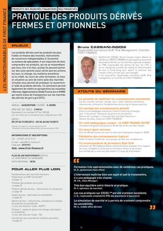 LES INCONTOURNABLES DE FIRST FINANCE
                                       PRODUITS DES MARCHÉS FINANCIERS MULTIMARCHÉS


                                       PRATIQUE DES PRODUITS DÉRIVÉS
                                       FERMES ET OPTIONNELS

                                       ENJEUX
                                                                                                                  Bruno CASSIANI-INGONI
                                                                                                                  Responsable Formations ALM, Risk Management, Contrôle -
                                       Les produits dérivés sont les produits les plus                            FIRST FINANCE
                                       traités en ﬁnance des marchés. Instruments
                                                                                                                                         Diplômé de l’ENSAE, Bruno Cassiani-Ingoni débute sa
                                       de couverture indispensables à l’économie                                                         carrière au CRÉDIT LYONNAIS en participant au lancement
                                       ou vecteurs de spéculation. Il est important de bien                                              des produits dérivés sur les marchés organisés et devient,
                                       comprendre ces produits, qui ne se ressemblent                                                    en 1988, responsable des options de taux. En 1993, il
                                       pas tous, loin s’en faut, puisqu’ils peuvent porter                                               est en charge des activités de trading et vente Produits
                                       sur des sous-jacents aussi variés que les actions,                                                de taux à Hong Kong puis rejoint la direction des
                                       les taux, le change, les matières premières                                                       risques à Paris en tant que risk manager.
                                                                                                                                         Il est aujourd’hui responsable formations ALM, Risk
                                       ou le crédit. Au cours de cette formation, la mise                                                management et Contrôle de FIRST FINANCE.
                                       en situation au sein de notre salle des marchés
                                       virtuelle vous permet de pratiquer la couverture
                                       à l’aide de produits dérivés. Ce séminaire permet
                                       également de mettre en perspectives les nouvelles
                                       réformes réglementaires (Dodd Franck Act et EMIR)                          ATOUTS DU SÉMINAIRE
                                       qui visent à plus de transparence sur les marchés
                                       des dérivés de gré à gré (OTC).                                            • La garantie de maîtriser les connaissances essentielles
                                                                                                                   Sur les marchés (actions, change, taux, crédit, matières premières),
                                       NIVEAU : ACQUISITION / DURÉE : 3 JOURS                                      mécanismes, utilisations, fondamentaux de pricing et risques associés

                                       PRIX NET DE TAXES : 3 590 €*                                               • Un ancrage des connaissances garanti
                                                                                                                   Grâce à une pédagogie interactive mixant e-learning, échanges
                                       Équivalent à un montant HT de 3 002 €
                                                                                                                   avec l’intervenant, réalisation de pricers et simulations
                                       pour les clients qui ne récupèrent pas l’intégralité de la TVA.
                                                                                                                   Remise de l’ouvrage « L’essentiel des marchés ﬁnanciers »
                                       DATES :                                                                     (Édition Eyrolles, Collection FIRST FINANCE)
                                       DU 29 AU 31/05/2013 - DU 04 AU 06/12/2013                                  • Un outil pédagogique unique : la FIRST TRADING ROOM®
                                       *Montant sur lequel il n’est pas appliqué de TVA                            Simulation de gestion de positions de dérivés et de suivi des risques
                                        (Prestation de formation professionnelle continue exonérée de TVA).
                                                                                                                  • Un savoir-faire reconnu
                                                                                                                   Plus de 400 personnes ont suivi ce séminaire (évaluation moyenne 18/20)
                                       INFORMATIONS ET INSCRIPTIONS
                                                                                                                  • Validation des connaissances (option)
                                       Tél. : +33 (0)1 44 53 75 72                                                 Grâce à l’option Credential, vous pouvez certiﬁer vos compétences
                                       E-mail : sales@ﬁrst-ﬁnance.fr
                                       Code web : DERIVES
                                                                                                                  • Un environnement de formation High Tech
                                                                                                                   Utilisation de TBI (Tableaux Blancs Interactifs) pour disposer d’un support
                                       WEB : www.ﬁrst-ﬁnance.fr                                                    de cours complété à l’écran par le formateur durant le séminaire,
                                                                                                                   puis envoyé par e-mail aux participants à l’issue de la formation

                                       PLUS DE 400 PARTICIPANTS DEPUIS
                                       LE LANCEMENT DU SÉMINAIRE
                                       NOTE MOYENNE : 18/20

                                                                                                              Formation très opérationnelles avec de nombreux cas pratiques.
                                       POUR ALLER PLUS LOIN                                                   (O. D., gestionnaire back ofﬁce)

                                       Fondamentaux des marchés ﬁnanciers -                                   L’intervenant maîtrise bien son sujet et sait le transmettre,
                                       Préparation au CMF Certiﬁcate®                                         il a une pédagogie très vivante.
                                       > page 16
                                                                                                              (N. V.K., Sales Manager)
                                       Pratique des produits structurés
                                       > page 20                                                              Très bon équilibre entre théorie et pratique.
                                       Produits dérivés de taux : mécanismes et utilisations                  (H. S. opérateur de marchés)
                                       > page 28
                                                                                                              Les cas pratiques sur EXCEL™ ont été vraiment excellents.
                                       Swaps de taux : valorisation et sensibilités                           (J. B., responsable comptabilité IFRS des placements d’assurance)
                                       > page 30
                                       Options de taux : mécanismes, utilisations et analyse                  La simulation de marché m’a permis de vraiment comprendre
                                       de positions en portefeuille                                           les sensibilités.
                                       > voir site internet / Code : IROPT1                                   (M. S., middle ofﬁce dérivés)
                                       Change 2 : swaps et options de change, valorisation
                                       et sensibilités
                                       > voir site internet / Code : FX2
                                       Introduction aux marchés de matières premières
                                       > page 34

                                                                                                                    18
 