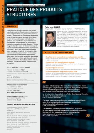 LES INCONTOURNABLES DE FIRST FINANCE
                                       PRODUITS DES MARCHÉS FINANCIERS MULTIMARCHÉS


                                       PRATIQUE DES PRODUITS
                                       STRUCTURÉS

                                       ENJEUX
                                                                                                                  Fabrice GUEZ
                                                                                                                  Responsable Formations Capital Markets - FIRST FINANCE
                                       Les produits structurés répondent à un besoin
                                                                                                                                          Diplômé de l’ENSAE, Fabrice Guez a débuté sa carrière en
                                       grandissant de diversiﬁcation des investissements
                                                                                                                                          1989 à la SOCIÉTÉ GÉNÉRALE dans le trading des options
                                       puisqu’ils permettent une protection du capital                                                    sur futures de taux, sur les desks de Paris puis de Tokyo. En
                                       couplée à l’optimisation ou la garantie de rendements                                              1995, il rejoint la Banque Indosuez pour être responsable du
                                       attractifs avec un niveau de risque déﬁni. Ainsi,                                                  Desk Caps / Floors à New York. En 1997, il retrouve la
                                       ils sont dorénavant incorporés à l’allocation                                                      SOCIÉTÉ GÉNÉRALE où il est responsable du trading des
                                       optimale d’un portefeuille de placements, très                                                     options Yen successivement à Singapour et à New York. Il est
                                       fréquemment souhaitées par les investisseurs                                                       aujourd’hui responsable Formations Capital Markets de
                                                                                                                                          FIRST FINANCE.
                                       institutionnels ou les clients de Banques Privées.                                                 Fabrice a une longue expérience de l’animation de ce sémi-
                                       L’organisation des desks de structuration ayant                                                    naire, qu’il a intégralement revu cette année.
                                       aujourd’hui tendance à délaisser les organisations
                                       par classe d’actifs pour viser une organisation
                                       cross-assets des circuits de structuration et de
                                       commercialisation, ce séminaire s’adresse aux                              ATOUTS DU SÉMINAIRE
                                       apprenants désireux d’obtenir un panorama
                                       des produits structurés sur l’ensemble des classes                         • En phase avec les meilleures pratiques de marché
                                       d’actifs. L’approche est très opérationnelle à partir                       Pratique des montages et structures tels qu’ils sont traités sur le marché
                                       de l’analyse de term sheets d’actualité et de leurs                         à la date du séminaire
                                       avantages, risques par rapport aux conditions
                                       de marché.
                                                                                                                  • Un ancrage des connaissances garanti
                                                                                                                   Pédagogie interactive mixant échanges avec l’intervenant et réalisation
                                                                                                                   de pricers / outils de simulation
                                       NIVEAU : MAÎTRISE / DURÉE : 3 JOURS                                        • Un savoir-faire reconnu
                                                                                                                   Plus de 200 personnes ont suivi ce séminaire (évaluation moyenne 19,2/20)
                                       PRIX NET DE TAXES : 3 790 €*
                                       Équivalent à un montant HT de 3 169 €                                      • Un environnement de formation High Tech
                                       pour les clients qui ne récupèrent pas l’intégralité de la TVA.             Utilisation de TBI (Tableaux Blancs Interactifs) pour disposer d’un support
                                                                                                                   de cours complété à l’écran par le formateur durant le séminaire,
                                       DATES :
                                                                                                                   puis envoyé par e-mail aux participants à l’issue de la formation
                                       DU 21 AU 23/10/2013
                                       *Montant sur lequel il n’est pas appliqué de TVA
                                        (Prestation de formation professionnelle continue exonérée de TVA).



                                       INFORMATIONS ET INSCRIPTIONS
                                                                                                              Approche très didactique des produits structurés, très claire
                                       Tél. : +33 (0)1 44 53 75 72
                                                                                                              qui va du plus simple au plus compliqué. Très grande expertise
                                       E-mail : sales@ﬁrst-ﬁnance.fr
                                       Code web : STRUCTURES                                                  et bon suivi des stagiaires lors des travaux pratiques.
                                                                                                              (S. P., gérant du contrôle des risques et des reportings ﬁnanciers)
                                       WEB : www.ﬁrst-ﬁnance.fr
                                                                                                              La structuration des produits va m’aider dans la compréhension
                                       PLUS DE 200 PARTICIPANTS DEPUIS                                        du travail de mes collaborateurs.
                                       LE LANCEMENT DU SÉMINAIRE                                              (C. N.N., contrôleur des risques)
                                       NOTE MOYENNE : 19,2/20                                                 J’ai désormais une compréhension plus large des différents
                                                                                                              types de produits et de leurs risques qui sera utilisée
                                       POUR ALLER PLUS LOIN                                                   dans le travail d’analyse des risques.
                                                                                                              (I. D.R., chargé d’étude)
                                       Fondamentaux des marchés ﬁnanciers -
                                       Préparation au CMF Certiﬁcate®                                         J’ai révisé les concepts globaux des produits structurés,
                                       > page 16                                                              ce qui m’a aidé ensuite à mieux comprendre la décomposition
                                       Swaps de taux : valorisation et sensibilités                           des pay-offs des produits actions en options vanille,
                                       > page 30                                                              et les schémas de structuration des EMTN.
                                       Produits structurés de taux : montages et utilisations                 (N. K., chef de projet MOA)
                                       > voir site internet / Code : IRSTRUCT
                                       Change 3 : produits structurés de change
                                       > voir site internet / Code : FX3
                                       Produits structurés actions 1 : montages et utilisations
                                       > voir site internet / Code : EQSTRUCT1
                                       Produits structurés de matières premières :
                                       montages et utilisations
                                       > page 38
                                                                                                                    20
 
