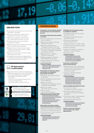 PROGRAMME
  OBJECTIFS
                                                     Introduction : le marché des produits      Stratégies de structuration actions
  • Comprendre le fonctionnement et le pricing
                                                     structurés dans un environnement           et produits de volatilité
    des options classiques                           de crise                                   • Stratégies de réduction des risques
  • Dresser un panorama complet de tous
                                                     Principaux mécanismes des produits           par les structurés
    les produits structurés cross assets
                                                     structurés                                 • Stratégies de yield enhancement
  • Maîtriser le contexte d’investissement
                                                     • Structure du Buy-side : les clients et     par les structurés
    pour chaque type de produit structuré
                                                       leurs motivations                        • Panorama et spéciﬁcités
  • Comprendre les notions de volatilités
                                                     • Desks de structuration Sell side :         des structurés actions
    historique et implicite
                                                       déﬁnition des tâches                     • Packages d’options : spreads, collars
  • Maîtriser le pay-off et les facteurs de risque
    des principales options exotiques                • Déﬁnitions, mécanismes et                • Produits à garantie et produits à coupon
                                                       montages de produits structurés          • Produits de ﬁscalité
  • Analyser les term sheets des principaux
    produits structurés taux, actions, change        • Intervenants des marchés d’EMTN          • Produits de volatilité / corrélation /
    ou matières premières                              structurés : motivations, contraintes      dispersion : variance swaps, …
                                                       et principaux marchés
  • Maîtriser la construction et le démontage                                                   • Simulation CPPI
    des produits structurés                          • Règle des trois S : Supports,
                                                       Structure, Sous-jacent                   Travaux Pratiques
  • Comprendre les évolutions réglementaires                                                     . Comparaison des pay-offs
    et l’importance de la réforme MiFID dans le      • Différents supports d’émission :            de stratégies commerciales
    placement des produits structurés                  EMTN, BMTN, CD, warrants                  . Établissement de stratégies CCPI
                                                     • Impact de MiFID sur la vente des            à partir d’un pricer EXCEL™
                                                       produits structurés
                                                                                                Panorama et spéciﬁcités
                                                     Travaux Pratiques                          des structurés de taux
                                                      . Étude d’un term sheet de produit
          Préparation                                   structuré : détermination des           • Montage de structures exotiques de
                                                                                                  gestion de dettes, apport des options
          multimédia                                    éléments clés
                                                                                                  exotiques et structurés dans la
                                                     Présentation et étude des options            couverture de dette
  • Acquisition / révision à partir de modules de    entrant dans la composition
    Rapid Learning avec son, d’une durée de 30mn                                                • Corridors, Callable Fixed Rate,
                                                     des produits structurés                      ﬂoaters structurés
    et issus de la préparation au Certiﬁcate in
                                                     • Différences entre pay-off vanilles       Travaux Pratiques
    Capital Market Foundations (CMF)®
                                                       et exotiques                              . Utilisation des produits structurés
    . Les options
    . Calcul d’un taux forward-forward et d’un       • Options européennes, américaines            en fonction des besoins : entreprises,
      cours de change à terme                          et bermudéennes                             gérants monétaires, gérants
    . Calcul de la valeur actuelle d’un ﬂux          • Options sur actions :                       obligataires, gestion privée,
                                                       single stock contre paniers / indices,      investisseurs institutionnels
                                                       le problème des dividendes
                                                                                                Autres exemples de produits structurés
                                                     • Options de change :
              Entraînez-vous aux activités                                                      • Structurés de change :
              de marché et de gestion des risques      spéciﬁcités des cuts off time
                                                                                                  les produits sur panier de devises
              grâce à la FIRST TRADING ROOM® !       • Options de taux :
                                                                                                • Structurés matières premières :
                                                       caps / ﬂoors et swaptions
                                                                                                  les produits sur panier de matières
              Construisez vos propres pricers                                          ®
                                                     Salle des marchés virtuelle FTR              premières
              sur EXCEL™ pendant le séminaire !       . Étude des options de change
EXCEL™                                                                                          • Utilisation du déport / backwardation
                                                        à travers la gestion d’une position
                                                                                                  pour construire des produits
                                                        optionnelle sur la FTR
                                                      . Gestion delta neutre et mise en         • Exemples de produits hybrides
                                                        évidence des déformations               Travaux Pratiques
                                                        de portefeuille                          . Exemple du Dual Currency Deposit
                                                                                                 . Construction du Digital Plus
                                                     Valorisation des options vanilles             sur panier de métaux
                                                     et description des pay-off exotiques
                                                     • Application de la formule de Black &     Points cruciaux du traitement
                                                       Scholes aux multiples sous-jacents       post-marché et des risques
                                                                                                opérationnels
                                                     • Pay-off exotiques : options lookback,
                                                       à barrières, sur panier
                                                     Travaux Pratiques
                                                      . Implémentation des différentes
                                                        méthodes dans un pricer sur
                                                        EXCEL™
                                                       Copyright First Finance©




                                                                                  21
 
