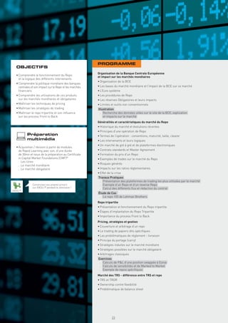 PROGRAMME
  OBJECTIFS
                                                         Organisation de la Banque Centrale Européenne
  • Comprendre le fonctionnement du Repo
                                                         et impact sur les marchés monétaires
    et la logique des différents intervenants
                                                         • Organisation de la BCE
  • Comprendre la politique monétaire des banques
    centrales et son impact sur le Repo et les marchés   • Les bases du marché monétaire et l’impact de la BCE sur ce marché
    ﬁnanciers                                            • L’Euro système
  • Comprendre les utilisations de ces produits          • Les procédures de Repo
    sur les marchés monétaires et obligataires           • Les réserves Obligatoires et leurs impacts
  • Maîtriser les techniques de pricing                  • Limites et outils non conventionnels
  • Maîtriser les stratégies de trading                  Illustration
  • Maîtriser le repo tripartite et son inﬂuence           . Recherche des données utiles sur le site de la BCE, explication
    sur les process Front to Back                            et impacts sur le marché
                                                         Généralités et caractéristiques du marché du Repo
                                                         • Historique du marché et évolutions récentes
                                                         • Principes d’une opération de Repo
          Préparation                                    • Termes de l’opération : conventions, maturité, taille, clearer
          multimédia                                     • Les intervenants et leurs logiques
                                                         • Un marché de gré à gré et de plateformes électroniques
  • Acquisition / révision à partir de modules
    de Rapid Learning avec son, d’une durée              • Contrats standards et Master Agreement
    de 30mn et issus de la préparation au Certiﬁcate     • Formation du prix d’un Repo
    in Capital Market Foundations (CMF)®                 • Exemples de trades sur le marché du Repo
    . Les titres
                                                         • Risques générés
    . Le marché monétaire
    . Le marché obligataire                              • Impacts sur les ratios règlementaires
                                                         • Effet de la crise
                                                         Travaux Pratiques
                                                          . Présentation des plateformes de trading les plus utilisées par le marché
               Construisez vos propres pricers            . Exemple d’un Repo et d’un reverse Repo
               sur EXCEL™ pendant le séminaire !          . Calcul des différents ﬂux et rédaction du contrat
EXCEL™
                                                         Étude de Cas
                                                          . Le repo 105 de Lehman Brothers
                                                         Repo tripartite
                                                         • Présentation et fonctionnement du Repo tripartite
                                                         • Étapes d’implantation du Repo Tripartite
                                                         • Importance du process Front to Back
                                                         Pricing, stratégies et gestion
                                                         • Couverture et arbitrage d’un repo
                                                         • Le trading de papiers dits spéciﬁques
                                                         • Les problématiques de règlement - livraison
                                                         • Principe du portage (carry)
                                                         • Stratégies induites sur le marché monétaire
                                                         • Stratégies possibles sur le marché obligataire
                                                         • Arbitrages classiques
                                                         Exercices
                                                          . Calculs de P&L d’une position swappée à Eonia
                                                          . Calculs de sensibilités et de Marked to Market
                                                          . Exemple de repos spéciﬁques
                                                         Marché des TRS - différence entre TRS et repo
                                                         • TRS et TROR
                                                         • Ownership contre ﬂexibilité
                                                         • Problématique de balance sheet
                                                           Copyright First Finance©




                                                                                      23
 