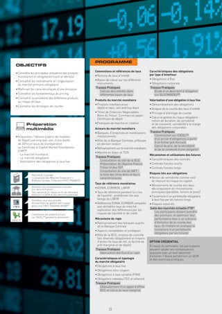 PROGRAMME
  OBJECTIFS
                                                               Conventions et références de taux            Caractéristiques des obligations
  • Connaître les principales utilisations des produits
                                                               • Notions de taux d’intérêt                  par type d’émetteur
    monétaires et obligataires (cash et dérivés)
                                                               • Bases de calcul sur les différents         • Obligations d’État
  • Connaître les intervenants et l’organisation
    du marché primaire obligataire                               instruments                                • Obligations corporate
                                                               Travaux Pratiques                            Travaux Pratiques
  • Maîtriser les caractéristiques d’une émission
                                                                 . Calculs des intérêts dans                  . Étude d’un descriptif d’obligation
  • Connaître les fondamentaux de pricing                          differentes bases de taux                    sur BLOOMBERG™
  • Connaître la sensibilité des différents produits
                                                               Produits du marché monétaire                 Valorisation d’une obligation à taux ﬁxe
    au risque de taux
                                                               • Produits interbancaires :                  • Démembrement des obligations
  • Connaître les stratégies de courbe
                                                                 dépôt et repo, sell and buy-back           • Analyse de la courbe des taux d’intérêt
                                                               • Titres de Créances Négociables :           • Principe d’arbitrage de courbe
                                                                 Bons du Trésor, Commercial paper,
                                                                 Certiﬁcats de dépôt                        • Calcul et gestion du risque obligataire :
                                                                                                              notion de duration, de sensibilité
           Préparation                                         • Pratiques de marché et cotation              et de convexité, sensibilité à la marge
                                                                                                              des obligations corporates
           multimédia                                          Acteurs du marché monétaire
                                                               • Banques, Entreprises et investisseurs      Travaux Pratiques
  • Acquisition / révision à partir de modules                   institutionnels                              . Construction sur EXCEL™
    de Rapid Learning avec son, d’une durée                                                                     d’un pricer d’obligations à partir
                                                               • Rôle de la Banque Centrale, prêteuse
    de 30mn et issus de la préparation                                                                          d’un ﬁchier pré-formaté
                                                                 en dernier ressort
    au Certiﬁcate in Capital Market Foundations                                                               . Calcul du prix, de la sensibilité
                                                               • Reﬁnancement sur le marché monétaire           et de la convexité d’une obligation
    (CMF)®
                                                               • Marché en blanc et TCN
    . Le marché monétaire                                                                                   Mécanismes et utilisations des futures
    . Le marché obligataire                                    Travaux Pratiques
                                                                 . Consultation du site de la BCE           • Caractéristiques des contrats
    . Valorisation des obligations à taux ﬁxe
                                                                 . Présentation de l’Agence France          • Contrats futures courts
                                                                   Trésor et des SVT                        • Contrats futures longs
                                                                 . Consultation du site de l’AFT :
                                                                   la liste des titres émis et leurs        Risques liés aux obligations
               Remise de l’ouvrage
               « L’Essentiel des Marchés Financiers »              caractéristiques                         • Notion de sensibilité comme outil
               (Éditions Eyrolles, Collection FIRST FINANCE)                                                  de mesure du risque en capital
                                                               Taux de référence monétaires
                                                                                                            • Mouvements de courbe des taux,
               Valorisez vos connaissances acquises            • EONIA, EURIBOR, LIBOR
               lors de la formation !                                                                         décomposition en mouvements
               Test optionnel d’1 heure en ﬁn de séminaire     • Taux de réference pendant la crise           principaux (parallèle, torsion et pivot)
               basé sur un QCM et des exercices pratiques        de liquidité : problèmes liés aux          • Couverture d’un portefeuille obligataire
               Entraînez-vous aux activités
                                                                 ﬁxings du LIBOR                              à taux ﬁxe par les futures longs
               de marché et de gestion des risques             • Références EONIA, EURIBOR comparés         • Risques associés
               grâce à la FIRST TRADING ROOM® !                  aux véritables taux du marché :
                                                                                                            Salle des marchés virtuelle FTR®
                                                                 explication des différences par les
                                                                 risques de liquidité et de crédit            . Les participants doivent prendre
               Construisez vos propres pricers                                                                   des positions et optimiser leur
               sur EXCEL™ pendant le séminaire !
EXCEL™
                                                               Mécanisme du repo                                 performance face à un scénario
                                                               • Reﬁnancement des banques auprès                 d’évolution de la courbe des
                                                                 de la Banque Centrale                           taux. Ils mettent en pratique la
                                                               • Aspects comptables et juridiques                couverture d’un portefeuille
                                                                                                                 obligataire par les futures
                                                               • Rôle de la BCE, moyens de contrôle
                                                                 (les réserves obligatoires) et moyens
                                                                 d’action (le taux de reﬁ, la facilité de   OPTION CREDENTIAL
                                                                 prêt marginal et de dépôt)                 À l’issue du séminaire, les participants
                                                               Travaux Pratiques                            peuvent valider les connaissances
                                                                 . Valorisation des ﬂux d’un repo           acquises avec un test optionnel
                                                                                                            d’environ 1 heure portant sur un QCM
                                                               Caractéristiques et typologie                et des exercices pratiques
                                                               du marché obligataire
                                                               • Obligations à taux ﬁxe
                                                               • Obligations zéro-coupon
                                                               • Obligations à taux variable (FRN)
                                                               • Obligations indexées (TEC et inﬂation)
                                                               Travaux Pratiques
                                                                 . Dépouillement d’un appel d’offres
                                                                   BCE et calcul du taux marginal
                                                                 Copyright First Finance©




                                                                                            25
 