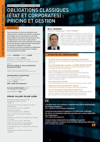 LES INCONTOURNABLES DE FIRST FINANCE
                                       PRODUITS DES MARCHÉS FINANCIERS TAUX


                                       OBLIGATIONS CLASSIQUES
                                       (ÉTAT ET CORPORATES) :
                                       PRICING ET GESTION
                                       ENJEUX
                                                                                                                  Éric MAINA
                                                                                                                  Ingénieur Pédagogique - FIRST FINANCE
                                       Peu de marchés ont subi une mutation aussi
                                                                                                                                        Diplomé ESC Bordeaux, Eric Maina a consacré 13 ans à
                                       radicale dans la manière de valoriser et de gérer
                                                                                                                                        la gestion obligataire et monétaire au sein du groupe des
                                       les produits que le marché des taux. En effet,                                                   MMA. En parallèle, il a enseigné auprès de Grandes
                                       depuis 2008, la valorisation des produits de taux                                                Écoles et Universités. Il est l’auteur du livre La Gestion
                                       ne dépend plus d’une seule courbe comme                                                          Obligataire publié à la Revue Banque Editeur en 2005.
                                       précédemment, mais d’une multitude de courbes                                                    Il est aujourd’hui formateur chez FIRST FINANCE en
                                       de taux aﬁn de tenir compte des forts mouvements                                                 charge plus particulièrement des séminaires consacrés
                                       de spreads de liquidité et de crédit.                                                            aux marchés monétaires, obligataires et dérivés de taux.
                                       Ce séminaire présente et explique les adaptations
                                       à cet environnement toujours plus complexe
                                       et en permanente évolution.

                                       NIVEAU : MAÎTRISE / DURÉE : 3 JOURS                                        ATOUTS DU SÉMINAIRE
                                       PRIX NET DE TAXES : 3 890 €*
                                       Équivalent à un montant HT de 3 253 €                                      • En phase avec les meilleures pratiques de marché
                                       pour les clients qui ne récupèrent pas l’intégralité de la TVA.             Réalisation de pricers intégrant les nouvelles méthodes de pricing induites
                                                                                                                   par la crise
                                       DATES :
                                       DU 29 AU 31/05/2013 - DU 01 AU 03/07/2013                                  • Un outil pédagogique unique : la FIRST TRADING ROOM®
                                       DU 20 AU 22/11/2013                                                         Pratique de la gestion des risques d’un portefeuille obligataire à partir
                                                                                                                   d’une salle des marchés Taux virtuelle
                                       *Montant sur lequel il n’est pas appliqué de TVA
                                        (Prestation de formation professionnelle continue exonérée de TVA).       • Un ancrage des connaissances garanti
                                                                                                                   Grâce à une pédagogie interactive mixant e-learning, échanges avec
                                                                                                                   l’intervenant, réalisation de pricers et simulations
                                       INFORMATIONS ET INSCRIPTIONS                                                Acquisition / révision à partir de modules de Rapid Learning avec son,
                                       Tél. : +33 (0)1 44 53 75 72                                                 d’une durée de 30 mn et issus de la préparation au Certiﬁcate in Capital
                                                                                                                   Market Foundations (CMF)®
                                       E-mail : sales@ﬁrst-ﬁnance.fr
                                       Code web : OBLIG1                                                          • Un savoir-faire reconnu
                                       WEB : www.ﬁrst-ﬁnance.fr                                                    Plus de 450 personnes ont suivi ce séminaire (évaluation moyenne 18/20)
                                                                                                                  • Validation des connaissances (option)
                                                                                                                   Grâce à l’option Credential, vous pouvez certiﬁer vos compétences
                                       PLUS DE 450 PARTICIPANTS DEPUIS
                                       LE LANCEMENT DU SÉMINAIRE                                                  • Un environnement de formation High Tech
                                       NOTE MOYENNE : 18/20                                                        Utilisation de TBI (Tableaux Blancs Interactifs) pour disposer d’un support
                                                                                                                   de cours complété à l’écran par le formateur durant le séminaire,
                                                                                                                   puis envoyé par e-mail aux participants à l’issue de la formation
                                       POUR ALLER PLUS LOIN
                                       Fondamentaux des marchés ﬁnanciers -
                                       Préparation au CMF Certiﬁcate®
                                       > page 16
                                       Covered bonds européens, obligations foncières,                        J’ai désormais une meilleure compréhension des problématiques
                                       SFH françaises                                                         du trading obligataire.
                                       > voir site internet / Code : COVERED                                  (N. S., ingénieur en informatique et statistiques)
                                       Origination obligataire
                                       > voir site internet / Code : ORIGINIR                                 Les pricers permettent d’appliquer les différentes méthodes
                                       Repo : mécanismes, pricing et stratégies                               de calcul. La simulation salle des marchés est un atout indéniable
                                       > page 22                                                              de ce séminaire.
                                       Produits cash, dérivés et structurés de taux indexés                   (F. P., middle ofﬁce obligataire)
                                       sur inﬂation
                                       > voir site internet / Code : INFLATION                                Je peux mieux comprendre les stratégies de gestion
                                       Obligations convertibles : pricing et gestion
                                                                                                              et donc améliorer l’analyse et les contrôles des travaux effectués.
                                       > voir site internet / Code : OBLIGCONV                                (R. R., contrôleur des risques)

                                       Produits dérivés de taux : mécanismes et utilisations
                                       > page 28
                                       Swaps de taux : valorisation et sensibilités
                                       > page 30




                                                                                                                    26
 