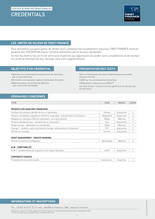 CERTIFICATIONS INTERNATIONALES

CREDENTIALS

NIVEAU : MAÎTRISE / PRIX NET DE TAXES : 2 950 €* > Équivalent à un montant HT de 2 466 €**




LES UNITÉS DE VALEUR DE FIRST FINANCE
Pour permettre aux participants de valider leurs compétences nouvellement acquises, FIRST FINANCE Institute
propose des CREDENTIALS pour certains séminaires parmi les plus demandés.
Ce test facultatif a lieu en ﬁn de séminaire et permet aux apprenants de valider leurs compétences et de recevoir
un certiﬁcat attestant de leur résultat, sans coût supplémentaire.


OBJECTIFS D’UN CREDENTIAL                                                                          PRÉSENTATION DES TESTS
• Valoriser les connaissances acquises lors du séminaire                                           Selon la thématique, les tests Credential peuvent prendre
  par un test spéciﬁque                                                                            plusieurs formes :
• Permettre une évaluation opérationnelle de la formation                                          • QCM sur les connaissances transmises
• Mettre en place une échelle de référence                                                         • Élaboration d’exercices sur EXCEL™
  pour chacun des séminaires                                                                       Les tests durent 1 heure et ont lieu après la ﬁn du dernier jour
                                                                                                   du séminaire


SÉMINAIRES CONCERNÉS

TITRE                                                                                                                          CODE           NIVEAU       JOURS


PRODUITS DES MARCHÉS FINANCIERS
Pratique des produits dérivés fermes et optionnels                                                                            Derives        Acquisition       3
Produits monétaires, obligations d’État et corporates : mécanismes et utilisations                                          Obligmeca        Acquisition       3
Obligations classiques (État et corporates) : pricing et gestion                                                              Oblig1          Maîtrise         3
Produits dérivés de taux : mécanismes et utilisations                                                                          Taux          Acquisition       3
Swaps de taux : valorisation et sensibilités                                                                                   Swap           Maîtrise         3
Change 1 : produits cash et dérivés de change, mécanismes et utilisations                                                       FX1          Acquisition       2
Dérivés sur énergie                                                                                                           Commo          Acquisition       2


ASSET MANAGEMENT - PRIVATE BANKING
Gestion monétaire et obligataire                                                                                            Monetoblig        Maîtrise         3


ALM - COMPTABILITÉ
ALM 1 : fondamentaux de la gestion actif / passif bancaire                                                                     ALM1          Acquisition       2


CORPORATE FINANCE
Financement structuré d’actifs                                                                                              Assetstruct      Expertise         2
                                                                                                                                                                      Copyright FIRST FINANCE©




INFORMATIONS ET INSCRIPTIONS
Tél. : +33 (0)1 44 53 75 72 / E-mail : sales@ﬁrst-ﬁnance.fr / Web : www.ﬁrst-ﬁnance.fr
*Montant sur lequel il n’est pas appliqué de TVA (Prestation de formation professionnelle continue exonérée de TVA).
** Pour les clients qui ne récupèrent pas l’intégralité de la TVA.
                                                                                               1
 