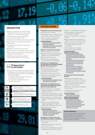 PROGRAMME
  OBJECTIFS
                                                               Généralités sur les marchés de taux            • Swaptions : caractéristiques et utilisations
  • Maîtriser les mécanismes et utilisations
    des produits dérivés de taux court terme                   • Concept de taux d’intérêt                    • Comportements des paramètres
    et long terme, classiques et exotiques                     • Conventions de taux : bases de calcul          de sensibilité (les greeks)
  • Connaître le principe de modélisation                        des intérêts, conventions de date            • Gestion en delta neutre et en gamma
    d’une courbe des taux forward                              • Taux trimestriels / semestriels                positif
  • Comprendre la modélisation des jambes variables              et taux annuels équivalents                  • Étude comparée des volatilités des
                                                               Travaux Pratiques                                différents marchés optionnels de taux
  • Comprendre le principe de la valorisation
    zéro-coupon                                                 . Convertir un taux Money Market              • Matrices de volatilités : comparaison
                                                                  en taux Bond Basis                            de volatilité entre caps / ﬂoors
  • Connaître les principes de la valorisation
                                                                . Comparer les montants d’intérêts              et swaptions
    des options
                                                                  dans différentes bases                      • Options à barrière : principes
  • Analyser le risque de taux côté client
                                                               Règles et conventions de marché                  de construction et utilisations
  • Savoir élaborer des stratégies selon le marché
                                                               • Rôle des différents intervenants             Travaux Pratiques :
  • Être en mesure de décomposer les principaux                                                               gestion du risque de taux
    produits structurés de taux                                • Marchés OTC et marchés organisés :
                                                                                                               . Couverture d’une dette à taux
                                                                 différences et complémentarité
  • Comprendre les principaux éléments                                                                           variable par des produits dérivés
    administratifs nécessaires à la gestion                    • Plates-formes de trading                        fermes / conditionnels, classiques /
                                                               • Principes de collatéralisation                  exotiques
                                                                 (avant et après la crise de 2008)             . Optimisation du choix du produit
                                                                                                                 de couverture en fonction des
                                                               Mécanismes et fondamentaux                        anticipations et de la maturité
                                                               de valorisation des différents produits           de l’opération
          Préparation                                          dérivés fermes court terme
                                                                                                               . Réduire le coût d’une dette à
          multimédia                                           • Calcul de taux forward                          moyen terme par changement
                                                               • Forward Rate Agreement (FRA) :                  de taux de référence ou par
  • Acquisition / révision à partir de modules de Rapid                                                          recours à des caps / ﬂoors vanilles
                                                                 principe et mark-to-market
    Learning avec son, d’une durée de 30mn et issus                                                              ou à barrière
    de la préparation au Certiﬁcate in Capital Market          • Marché des futures court terme
    Foundations (CMF)®                                         • Swaps OIS : utilisations et principe         Fondamentaux de la structuration
    . Les produits dérivés de taux court terme                   de recherche de liquidité                    des taux
    . Les swaps de taux d’intérêt                              Travaux Pratiques                              • Mécanismes et utilisations des
    . Notion de taux d’intérêt et les bases                     . Calculer un taux forward-forward              principaux produits structurés de taux
      de calcul des intérêts                                      et un différentiel de FRA                   • Décomposer des produits structurés
                                                               Mécanismes et fondamentaux de                    en produits élémentaires (swaps,
                                                               valorisation des différents produits             options de taux exotiques)
               Valorisez vos connaissances acquises            dérivés fermes long terme                      • Adéquation : anticipations et stratégies
               lors de la formation !
               Test optionnel d’1 heure en ﬁn de séminaire,    • Futures long terme : principe de               commerciales
               basé sur un QCM et des exercices pratiques        cotation, facteur de concordance et          • Comparaison de rendements
               Remise de l’ouvrage
                                                                 Cheapest to Deliver                            de stratégies structurées
               « L’Essentiel des Marchés Financiers »          • Swaps de taux d’intérêt (IRS) : principe     Travaux Pratiques
               (Éditions Eyrolles, Collection FIRST FINANCE)     de valorisation et éléments de sensibilité    . Analyse de term sheets
                                                               • Swaps de devises : marché des basis          SIMULATION DE MARCHÉ
               Entraînez-vous aux activités
               de marché et de gestion des risques               swaps et montage des cross currency          (FIRST TRADING ROOM®
               grâce à la FIRST TRADING ROOM® !                  swaps                                         . Vous gérez un portefeuille
                                                               • Mécanismes et utilisations des                  de dérivés de taux (FRA future,
                                                                 swaps non génériques : Quanto                   swaps, caps et ﬂoors) sous
               Construisez vos propres pricers
               sur EXCEL™ pendant le séminaire !                 swaps, CMS, LIBOR post-déterminé                contrainte de sensibilité pendant
EXCEL™                                                                                                           que des clients traitent des
                                                               • Montage des asset swaps
                                                                                                                 opérations avec vous.
                                                               Travaux Pratiques
                                                                . Arbitrage Cash and Carry
                                                                . Élaborer un échéancier de swaps             OPTION CREDENTIAL
                                                                . Réaliser un pricer de swaps                 À l’issue du séminaire, les participants
                                                                  simpliﬁé sur EXCEL™                         peuvent valider les connaissances
                                                                                                              acquises avec un test optionnel
                                                               Mécanismes et facteurs de risque               d’environ 1 heure portant sur un QCM
                                                               des différents produits conditionnels          et des exercices pratiques
                                                               • Rappels des caractéristiques
                                                                 d’une option
                                                               • Applications aux options sur future
                                                                 et aux caps / ﬂoors
                                                               • Construction de stratégies de couverture
                                                                 de positions par les options de taux

                                                                          29
 