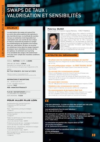 LES INCONTOURNABLES DE FIRST FINANCE
                                       PRODUITS DES MARCHÉS FINANCIERS TAUX


                                       SWAPS DE TAUX :
                                       VALORISATION ET SENSIBILITÉS

                                       ENJEUX
                                                                                                                  Fabrice GUEZ
                                                                                                                  Responsable Formations Capital Markets - FIRST FINANCE
                                       La valorisation des swaps est aujourd’hui
                                                                                                                                        Diplômé de l’ENSAE, Fabrice Guez a débuté sa carrière en
                                       au centre des préoccupations des opérateurs
                                                                                                                                        1989 à la SOCIÉTÉ GÉNÉRALE dans le trading des options
                                       des marchés de taux. La multitude de courbes                                                     sur futures de taux, sur les desks de Paris puis de Tokyo. En
                                       de taux co-existantes rend impossible leur                                                       1995, il rejoint la Banque Indosuez pour être responsable du
                                       valorisation avec une courbe de taux unique                                                      Desk Caps / Floors à New York. En 1997, il retrouve la
                                       et induit la nécessité de prendre en compte                                                      SOCIÉTÉ GÉNÉRALE où il est responsable du trading des
                                       les problématiques de liquidité et de funding                                                    options Yen successivement à Singapour et à New York. Il est
                                       dans leur valorisation. De plus, les accords                                                     aujourd’hui responsable Formations capital Markets de
                                                                                                                                        FIRST FINANCE.
                                       de collatéraux inclus dans les swaps imposent                                                    Fabrice a une longue expérience de l’animation de ce sémi-
                                       d’analyser leurs retombées en terme de ﬂux                                                       naire, qu’il a intégralement revu cette année.
                                       de capitaux. Ce séminaire sur le pricing
                                       et la sensibilité des swaps a été entièrement
                                       revu pour tenir compte des nouvelles conditions                            ATOUTS DU SÉMINAIRE
                                       de marché.

                                                                                                                  • En phase avec les meilleures pratiques de marché
                                       NIVEAU : MAÎTRISE / DURÉE : 3 JOURS                                         Réalisation de pricers intégrant les nouvelles méthodes de pricing induites
                                       PRIX NET DE TAXES : 3 790 €*                                                par la crise
                                       Équivalent à un montant HT de 3 169 €                                      • Un outil pédagogique unique : la FIRST TRADING ROOM®
                                       pour les clients qui ne récupèrent pas l’intégralité de la TVA.             Pratique de la gestion des risques à partir d’une salle des marchés
                                       DATES :                                                                     Taux virtuelle
                                       DU 17 AU 19/06/2013 - DU 12 AU 14/11/2013                                  • Un ancrage des connaissances garanti
                                                                                                                   Grâce à une pédagogie interactive mixant e-learning, échanges avec
                                       *Montant sur lequel il n’est pas appliqué de TVA
                                        (Prestation de formation professionnelle continue exonérée de TVA).        l’intervenant, réalisation de pricers et simulations
                                                                                                                   Acquisition / révision à partir de modules de Rapid Learning avec son,
                                                                                                                   d’une durée de 30 mn et issus de la préparation au Certiﬁcate in Capital
                                       INFORMATIONS ET INSCRIPTIONS                                                Market Foundations (CMF)®
                                       Tél. : +33 (0)1 44 53 75 72                                                • Un savoir-faire reconnu
                                       E-mail : sales@ﬁrst-ﬁnance.fr                                               Plus de 1 000 personnes ont suivi ce séminaire (évaluation moyenne 17,5/20)
                                       Code web : SWAP
                                                                                                                  • Validation des connaissances (option)
                                       WEB : www.ﬁrst-ﬁnance.fr                                                    Grâce à l’option Credential, vous pouvez certiﬁer vos compétences
                                                                                                                  • Un environnement de formation High Tech
                                       PLUS DE 1 000 PARTICIPANTS DEPUIS                                           Utilisation de TBI (Tableaux Blancs Interactifs) pour disposer d’un support
                                       LE LANCEMENT DU SÉMINAIRE                                                   de cours complété à l’écran par le formateur durant le séminaire,
                                       NOTE MOYENNE : 17,5/20                                                      puis envoyé par e-mail aux participants à l’issue de la formation


                                       POUR ALLER PLUS LOIN
                                       Fondamentaux des marchés ﬁnanciers -
                                       Préparation au CMF Certiﬁcate®                                         Très bon séminaire : la mise en place des pricers est très utile.
                                       > page 16                                                              (L. G., Contrôleur en Middle Ofﬁce sur opérations ﬁnancières)
                                       Repo : mécanismes, pricing et stratégies                               Les spreadsheets fournis sont fabuleux !
                                       > page 22                                                              (H. B., sales dérivés de taux)
                                       Obligations classiques (État et corporates) :
                                       pricing et gestion                                                     Ce séminaire m’a permis de comprendre les stratégies liés
                                       > page 26                                                              aux contrôles que j’effectue sur les taux. De plus j’ai pu appliquer
                                       Swaps non génériques et swaps exotiques :                              la théorie à l’aide des pricers que l’on a manipulés.
                                       valorisation et sensibilités                                           (D. M., middle ofﬁce)
                                       > voir site internet / Code : SWAP2
                                       Produits structurés de taux : montages et utilisations                 La simulation de gestion des risques dans la FTR®
                                       > voir site internet / Code : IRSTRUCT                                 est un plus incroyable !
                                       Options de taux : mécanismes, utilisations et analyse                  (E. J.B., gestionnaire de paramètres)
                                       de positions en portefeuille
                                       > voir site internet / Code : IROPT1                                   L’intervenant est d’un excellent niveau technique
                                       Risk management sur opérations de marché 1 :                           et très pédagogue.
                                       évaluation des risques                                                 (M. L., trésorier d’entreprise)
                                       > page 46


                                                                                                                    30
 