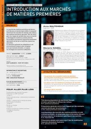 LES INCONTOURNABLES DE FIRST FINANCE
                                       PRODUITS DES MARCHÉS FINANCIERS COMMODITIES


                                       INTRODUCTION AUX MARCHÉS
                                       DE MATIÈRES PREMIÈRES

                                       ENJEUX
                                                                                                                 Anna GALTCHOUK
                                                                                                                 Ingénieur - EDF
                                       Le marché des matières premières est devenu
                                                                                                                                        Diplômée d’une maîtrise en Économétrie et d’un troisième
                                       au ﬁl des ans un marché à part entière. Il comprend
                                                                                                                                        cycle à l’Institut Français du Pétrole et des Moteurs,
                                       notamment les marchés de l’énergie, des métaux,                                                  Anna Galtchouk a été Sales Produits dérivés pour le
                                       des matières premières agricoles. Aﬁn de mieux                                                   pétrole et le gaz à la SOCIÉTÉ GÉNÉRALE avant d’intégrer
                                       gérer les risques de variation des cours, le marché                                              EDF où elle a développé et introduit cette compétence
                                       a développé de nombreux produits dérivés.                                                        dans les offres commerciales en travaillant sur l’analyse
                                       Ces produits sont devenus aujourd’hui hautement                                                  des risques et de la gestion de la performance avant de
                                       spéculatifs du fait de la rareté des ressources                                                  diriger l’équipe pricing d’EDF.
                                       naturelles.
                                       Ce séminaire présente les adaptations à cet
                                       environnement toujours plus complexe
                                       et en permanente évolution, et expose                                     Marjorie NADAL
                                       les stratégies de couverture adéquates.                                   Managing Director - EXOCET ADVISORY
                                                                                                                                        Diplômée de l’ESCP, Marjorie est tout d’abord trader
                                       NIVEAU : ACQUISITION / DURÉE : 2 JOURS                                                           matières premières. Elle débute sur l’énergie, avant de
                                                                                                                                        diriger le desk de trading exotique de Calyon puis les desks
                                       PRIX NET DE TAXES : 2 590 €*                                                                     métaux et options de Lehman Brothers et Crédit Suisse. En
                                       Équivalent à un montant HT de 2 166 €                                                            2009, elle rejoint Exocet Advisory, cabinet de conseil spécia-
                                       pour les clients qui ne récupèrent pas l’intégralité de la TVA.                                  lisé sur les Commodities. Elle est spécialiste de la concep-
                                                                                                                                        tion de solutions structurées et de la recherche de liquidité
                                       DATES :
                                                                                                                                        pour les corporates et les investisseurs.
                                       23 ET 24/05/2013 – 18 ET 19/11/2013
                                       *Montant sur lequel il n’est pas appliqué de TVA
                                        (Prestation de formation professionnelle continue exonérée de TVA).



                                       INFORMATIONS ET INSCRIPTIONS
                                       Tél. : +33 (0)1 44 53 75 72                                               ATOUTS DU SÉMINAIRE
                                       E-mail : sales@ﬁrst-ﬁnance.fr
                                       Code web : INTROCOMMO                                                     • La garantie de connaître toutes les facettes
                                       WEB : www.ﬁrst-ﬁnance.fr                                                    des marchés et produits de matières premières
                                                                                                                   Énergie / Produits agricoles / Métaux
                                                                                                                   Marchés / Mécanismes / Éléments de pricing / Stratégies de couverture
                                       PLUS DE 250 PARTICIPANTS DEPUIS
                                       LE LANCEMENT DU SÉMINAIRE                                                 • En phase avec les meilleures pratiques de marché
                                                                                                                   Présentation très opérationnelle de l’utilisation des différents produits
                                       NOTE MOYENNE : 17/20                                                        dans les stratégies de couverture telles que pratiquées à la date
                                                                                                                   du séminaire
                                       POUR ALLER PLUS LOIN                                                      • Un savoir-faire reconnu
                                                                                                                   Plus de 250 personnes ont suivi ce séminaire (évaluation moyenne 17/20)
                                       Fondamentaux des marchés ﬁnanciers -
                                       Préparation au CMF Certiﬁcate®
                                       > page 16
                                       Produits dérivés de taux : mécanismes et utilisations
                                       > page 28
                                       Change 1 : produits cash et dérivés de change,                         Très bonne présentation du marché de l’énergie
                                       mécanismes et utilisations                                             et vision synthétique et efﬁcace des métaux.
                                       > page 32                                                              (M. P., gestionnaire paramètres)
                                       Dérivés sur énergie
                                       > page 36                                                              Présentation générale claire et qui s’appuie sur des exemples
                                       Produits structurés de matières premières :                            concrets donnés par les animateurs.
                                       montages et utilisations                                               (J. P.R., analyse performance commerciale)
                                       > page 38
                                                                                                              La présentation des marchés des matières première m’a été
                                                                                                              vraiment proﬁtable. Je comprends mieux la formation des prix
                                                                                                              et j’ai pu acquérir le vocabulaire spéciﬁque à ces marchés.
                                                                                                              (E. D., responsable RH)

                                                                                                              Présentation globale avec juste ce qu’il faut de modélisation
                                                                                                              ﬁnancière de produits ﬁnanciers.
                                                                                                              (N. O., opérateur de marché)

                                                                                                                    34
 