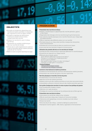 PROGRAMME
OBJECTIFS
                                                      Présentation des marchés de métaux
• Connaître les fondements géopolitiques des
  marchés de matières premières et comprendre         • Histoire, caractéristiques et géopolitique des marchés pétroliers, gaziers
  leur importance au sein du négoce mondial             et électriques
• Connaître la typologie des phénomènes               • Organisation des échanges entre les marchés de gré à gré et les bourses
  d’interaction existant entre les divers             • Lien entre les marchés physiques et les marchés ﬁnanciers pour chaque type
  compartiments des marchés                             de matière première
• Analyser les marchés fer, acier et métaux           • Rôle et importance des différents acteurs sur ces marchés
  non ferreux                                         • Formation des prix sur chacun des marchés et analyse des mécanismes
• Comprendre les nouvelles problématiques               de leur fonctionnement
  liées aux marchés de l’énergie                      • Utilisation de la structure des prix dans la couverture de risques
• Utiliser dans le cadre d’opérations de couverture   • Liens entre les trois marchés et impacts en termes de prix
  la gamme de produits dérivés matières premières
  proposée par les marchés                            Utilisation des produits dérivés sur les marchés de l’énergie
• Mettre en œuvre une gestion dynamique du risque     • Introduction des contrats fermes et optionnels (déﬁnitions et caractéristiques)
                                                      • Couverture du risque prix sur chaque marché
                                                      • Éléments de pricing des options
                                                        . Quels éléments déﬁnissent la prime d’une option ?
                                                        . Pourquoi a-t-on besoin d’un modèle de pricing ?
                                                        . Qu’est-ce que la volatilité ?
                                                        . Que signiﬁe la valeur temps et la valeur intrinsèque ?
                                                        . Comment un trader gère-t-il sa position ?
                                                      Travaux Pratiques
                                                       . Utilisation de stratégies simples
                                                       . Construction de stratégies combinées
                                                      Commerce international de matières premières
                                                      • Tendances et fonctionnement du commerce international des matières premières
                                                      • Présentation des marchés des grains et de leurs spéciﬁcités
                                                      Marchés physiques et marchés à terme de grains
                                                      • Fondamentaux et structures de marché
                                                      • Marchés à terme de matières premières
                                                      • Relation entre le prix des matières premières et le prix des instruments dérivés
                                                      • Interprétation, prévision et évolution des prix des matières premières agricoles
                                                      De la grille d’analyse des marchés à la mise en place d’une politique de gestion
                                                      • Une nouvelle grille d’analyse s’impose
                                                      • Déﬁnition d’un cadre de gestion
                                                      • Stratégies de couverture utilisées par les professionnels de la ﬁlière agricole
                                                      Présentation des marchés de métaux
                                                      • Sous-jacents du marché des métaux et leur utilisation
                                                      • Rôle du marché des métaux dans l’industrie et l’économie mondiales
                                                      • Interactions entre géopolitique, économie mondiale et prix des métaux
                                                      • Acteurs du marché
                                                      • Structure de prix des métaux : comment se fabrique la courbe à terme
                                                      • Exemple de marché organisé : LME, histoire, organisation et fonctionnement
                                                        Copyright First Finance©




                                                                                   35
 