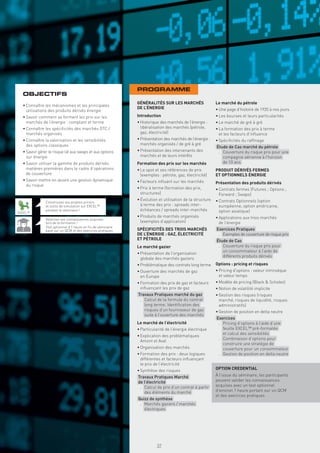 PROGRAMME
  OBJECTIFS
                                                             GÉNÉRALITÉS SUR LES MARCHÉS                  Le marché du pétrole
  • Connaître les mécanismes et les principales
                                                             DE L’ÉNERGIE                                 • Une page d’histoire de 1920 à nos jours
    utilisations des produits dérivés énergie
  • Savoir comment se forment les prix sur les               Introduction                                 • Les bourses et leurs particularités
    marchés de l’énergie : comptant et terme                 • Historique des marchés de l’énergie :      • Le marché de gré à gré
  • Connaître les spéciﬁcités des marchés OTC /                libéralisation des marchés (pétrole,       • La formation des prix à terme
    marchés organisés                                          gaz, électricité)                            et les facteurs d’inﬂuence
  • Connaître la valorisation et les sensibilités            • Présentation des marchés de l’énergie :    • Spéciﬁcités du rafﬁnage
    des options classiques                                     marchés organisés / de gré à gré
                                                                                                          Étude de Cas marché du pétrole
  • Savoir gérer le risque lié aux swaps et aux options      • Présentation des intervenants des           . Couverture du risque prix pour une
    sur énergie                                                marchés et de leurs intérêts                  compagnie aérienne à l’horizon
  • Savoir utiliser la gamme de produits dérivés             Formation des prix sur les marchés              de 10 ans
    matières premières dans le cadre d’opérations            • Le spot et ses références de prix          PRODUIT DÉRIVÉS FERMES
    de couverture                                              (exemples : pétrole, gaz, électricité)     ET OPTIONNELS ÉNERGIE
  • Savoir mettre en œuvre une gestion dynamique             • Facteurs inﬂuant sur les marchés           Présentation des produits dérivés
    du risque
                                                             • Prix à terme (formation des prix,          • Contrats fermes (Futures ; Options ;
                                                               structures)                                  Forward ; Swaps)
                                                             • Évolution et utilisation de la structure   • Contrats Optionnels (option
               Construisez vos propres pricers
               et outils de simulation sur EXCEL™              à terme des prix : spreads inter-            européenne, option américaine,
               pendant le séminaire !                          échéances / spreads inter-marchés            option asiatique)
EXCEL™
                                                             • Produits de marchés organisés              • Applications aux trois marchés
               Valorisez vos connaissances acquises
               lors de la formation !                          (exemples d’application)                     de l’énergie
               Test optionnel d’1 heure en ﬁn de séminaire
               basé sur un QCM et des exercices pratiques    SPÉCIFICITÉS DES TROIS MARCHÉS               Exercices Pratiques
                                                             DE L’ÉNERGIE : GAZ, ÉLECTRICITÉ               . Exemples de couverture de risque prix
                                                             ET PÉTROLE                                   Étude de Cas
                                                             Le marché gazier                              . Couverture du risque prix pour
                                                                                                             un consommateur à l’aide de
                                                             • Présentation de l’organisation
                                                                                                             différents produits dérivés
                                                               globale des marchés gaziers
                                                             • Problématique des contrats long terme      Options : pricing et risques
                                                             • Ouverture des marchés de gaz               • Pricing d’options : valeur intrinsèque
                                                               en Europe                                    et valeur temps
                                                             • Formation des prix de gaz et facteurs      • Modèle de pricing (Black & Scholes)
                                                               inﬂuençant les prix de gaz                 • Notion de volatilité implicite
                                                             Travaux Pratiques marché du gaz              • Gestion des risques (risques
                                                              . Calcul de la formule du contrat             marché, risques de liquidité, risques
                                                                long terme. Identiﬁcation des               administratifs)
                                                                risques d’un fournisseur de gaz           • Gestion de position en delta neutre
                                                                suite à l’ouverture des marchés
                                                                                                          Exercices
                                                             Le marché de l’électricité                    . Pricing d’options à l’aide d’une
                                                             • Particularité de l’énergie électrique         feuille EXCEL™ pré-formatée
                                                                                                             et calcul des sensibilités
                                                             • Explication des problématiques
                                                                                                           . Combinaison d’options pour
                                                               Amont et Aval
                                                                                                             construire une stratégie de
                                                             • Organisation des marchés                      couverture pour un consommateur
                                                             • Formation des prix : deux logiques          . Gestion de position en delta neutre
                                                               différentes et facteurs inﬂuençant
                                                               le prix de l’électricité
                                                             • Synthèse des risques                       OPTION CREDENTIAL
                                                             Travaux Pratiques Marché                     À l’issue du séminaire, les participants
                                                             de l’électricité                             peuvent valider les connaissances
                                                              . Calcul de prix d’un contrat à partir      acquises avec un test optionnel
                                                                des éléments du marché                    d’environ 1 heure portant sur un QCM
                                                                                                          et des exercices pratiques
                                                             Quizz de synthèse
                                                              . Marchés gaziers / marchés
                                                                électriques
                                                               Copyright First Finance©




                                                                                          37
 