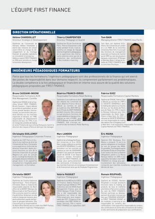 L’ÉQUIPE FIRST FINANCE



DIRECTION OPÉRATIONNELLE
Hélène CHARDOILLET                                        Thierry CHARPENTIER                                     Tom BAIN
Directeur Stratégie et Développement                      Directeur Pédagogie et Qualité                          Managing director FIRST FINANCE Asia Paciﬁc
Diplômée de l’Université de                               Diplômé de l’École Centrale de                          Tom Bain est diplômé B.Sc.
Harvard, Hélène Chardoillet a                             Paris, Thierry Charpentier a été                        (Hons.) de l’University of London
exercé des missions de conseil                            trader pendant 10 ans. Il est au-                       et a un MBA de la Columbia
avant d’être en charge du dé-                             jourd’hui en charge de l’équipe                         University New York. Il a occupé
veloppement et du montage                                 interne d’ingénierie pédagogique,                       des fonctions de management
ﬁnancier de grandes opérations                            de la supervision des interve-                          aussi bien en ﬁnance de marché
en immobilier d’entreprise.                               nants externes ainsi que de la                          qu’en DRH au sein de plusieurs
Hélène a rejoint FIRST FINANCE                            production des certiﬁcations                            banques, notamment JP Morgan
en 2004 pour prendre en charge                            et des modules e-learning.                              et Barclays Bank. Il dirige les ac-
le business development.                                                                                          tivités de FIRST FINANCE dans
                                                                                                                  la zone Asie Paciﬁque.


INGÉNIEURS PÉDAGOGIQUES FORMATEURS
Parce que tous les formateurs / ingénieurs pédagogiques sont des professionnels de la ﬁnance qui ont exercé
des postes de responsabilité dans leur domaine respectif, ils comprennent parfaitement vos problématiques.
La double compétence à la fois pédagogique et ﬁnancière en interne vous assure de la qualité des solutions
pédagogiques proposées par FIRST FINANCE.

Bruno CASSIANI-INGONI                                     Béatrice FRANCO-IDRISS                                  Fabrice GUEZ
Responsable Formations ALM,                               Responsable Formations Retail Banking                   Responsable Formations Capital Markets
Risk Management, Contrôle
                                                          Diplômée d’une maîtrise en droit                        Diplômé de l’ENSAE, Fabrice Guez
Diplômé de l’ENSAE et de la Coa-                          des affaires de l’université de                         a débuté sa carrière en 1989 à
ching School FIRST FINANCE,                               Dijon, Béatrice Franco-Idriss a                         la SOCIÉTÉ GÉNÉRALE dans
Bruno Cassiani - Ingoni débute                            débuté sa carrière en tant                              le trading des options sur futures
sa carrière en participant, au sein                       qu’auditrice chez BCR MR Dji-                           de taux, sur les desks de Paris
d’une grande banque interna-                              bouti (Filiale de BNP PARIBAS)                          puis de Tokyo. En 1995, il rejoint
tionale, au lancement des pro-                            pendant cinq ans. Elle a ensuite                        la Banque Indosuez pour être
duits dérivés sur les marchés                             occupé plusieurs fonctions de                           responsable du Desk Caps /
organisés et devient, en 1988,                            responsabilités en banque d’en-                         Floors à New York. En 1997, il
responsable de Département                                treprise au sein d’HSBC, puis                           retrouve la SOCIÉTÉ GÉNÉRALE
Options de taux. En 1993, il est                          FORTIS Banque. Au sein de FIRST                         où il est responsable du trading
en charge des activités de trading                        FINANCE, elle s’occupe au-                              des options Yen à Singapour puis
et vente Produits de taux à Hong Kong puis rejoint la     jourd’hui des formations Retail Banking.                à New York. Il est aujourd’hui responsable Formations
direction des risques à Paris en tant que risk manager.                                                           Capital Markets de FIRST FINANCE.



Christophe GUILLEMOT                                      Marc LANDON                                             Éric MAINA
Ingénieur Pédagogique Corporate Finance                   Ingénieur Pédagogique                                   Ingénieur Pédagogique
Diplômé de l’IEP Paris et titu-                           Diplômé de la Kellogg Northwes-                         Diplomé ESC Bordeaux, Éric
laire d’une maîtrise de droit de                          tern University et d’un DESS,                           Maina a consacré 13 ans à la
l’Université de Paris, Christophe                         Marc Landon a débuté sa carrière                        gestion obligataire et monétaire
a une expérience conﬁrmée de                              à la SOCIÉTÉ GÉNÉRALE. Il a été                         au sein du groupe des MMA.
direction ﬁnancière. Après plu-                           formateur sur les marchés de                            En parallèle, il a enseigné auprès
sieurs fonctions au sein de la                            capitaux au sein de SOGEMARC                            de Grandes Écoles et Universités.
Direction ﬁnancière du groupe                             pendant 3 ans avant de rejoindre                        Il est l’auteur du livre La Gestion
Wagons-Lits puis du groupe                                l’audit de SGCIB. Il est depuis                         Obligataire publié à la Revue
Accor, il a dirigé les ﬁnances des                        plusieurs années formateur                              Banque Editeur en 2005. Il est
principales divisions hôtelières du                       au sein de FIRST FINANCE, en                            aujourd’hui formateur chez FIRST
groupe Accor. Il est aujourd’hui                          charge plus particulièrement                            FINANCE en charge plus par-
consultant en « hospitality asset                         des séminaires d’introduction                           ticulièrement des séminaires
management » et formateur.                                aux marchés ﬁnanciers et à la banque d’investissement   consacrés aux marchés monétaires, obligataires et
                                                          et de ﬁnancement ainsi que de Graduate Programmes.      dérivés de taux.



Christelle OBERT                                          Valérie PASQUET                                         Romain ROUPHAËL
Ingénieur Pédagogique                                     Ingénieur Pédagogique                                   Ingénieur Pédagogique
Diplômée de l’Institut National                           Diplômée d’une MSG et d’un DESS                         Diplômé de l’ESSEC, Romain
Agronomique Paris-Grignon,                                de Finance, Valérie Pasquet a                           Rouphaël a occupé plusieurs
Christelle Obert a d’abord été                            intégré le groupe DEXIA en 1997,                        fonctions dans le trading sur
responsable-adjointe du Back                              d’abord au sein de DEXIA Asset                          produits de taux et matières
ofﬁce de la BAREP (Banque de                              Management France, puis de                              premières à Paris et à Londres.
Réescompte et de Placement).                              DEXIA Banque Privée France.                             Au sein de FIRST FINANCE,
Elle a ensuite rejoint le cabinet                         Elle a été responsable des                              Romain participe au dévelop-
d’audit Arthur Andersen où elle                           Opérations sur titres et des                            pement de projets transverses
a été en charge de missions, plus                         Prêts-emprunts, puis respon-                            tels que TRAINING ADVISOR©,
particulièrement auprès de ban-                           sable des OST, Coupons et As-                           la FIRST TRADING ROOM© et
ques et groupes bancaires. Elle                           semblées chez RBC DEXIA In-                             les modules e-learning et est
a ensuite pris la responsabilité                          vestor Services. Elle a rejoint                         responsable du contenu des
du Back ofﬁce Dérivés taux et crédit chez BNP-Paribas,    FIRST FINANCE en septembre 2007.                        certiﬁcations. Il est aujourd’hui responsable du contenu
avant de devenir Ingénieur Pédagogique.                                                                           des certiﬁcations et anime des simulations de trading
                                                                                                                  et des séminaires de préparation aux certiﬁcations.


                                                                                    2
 